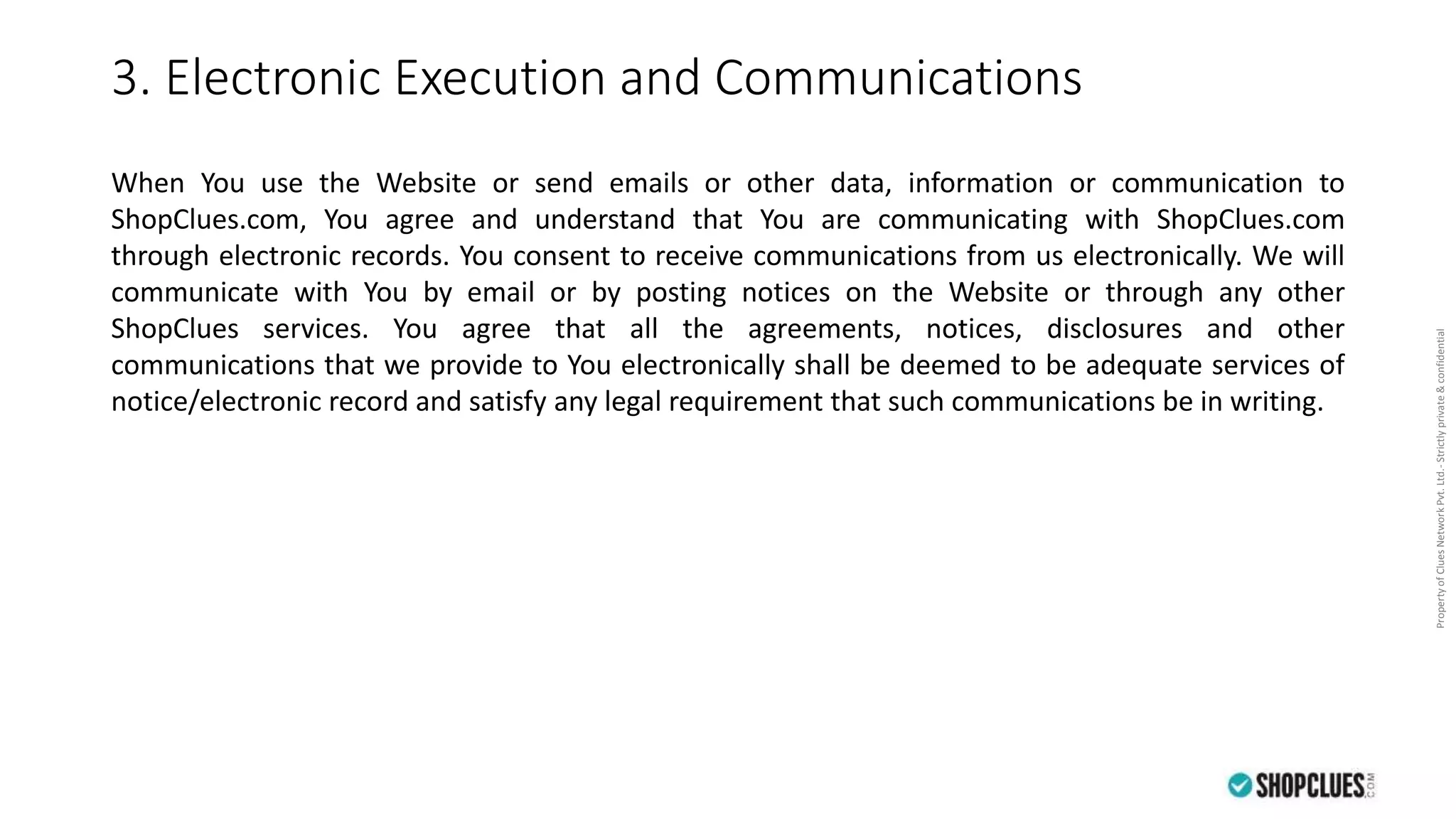 PropertyofCluesNetworkPvt.Ltd.-Strictlyprivate&confidential
3. Electronic Execution and Communications
When You use the Website or send emails or other data, information or communication to
ShopClues.com, You agree and understand that You are communicating with ShopClues.com
through electronic records. You consent to receive communications from us electronically. We will
communicate with You by email or by posting notices on the Website or through any other
ShopClues services. You agree that all the agreements, notices, disclosures and other
communications that we provide to You electronically shall be deemed to be adequate services of
notice/electronic record and satisfy any legal requirement that such communications be in writing.
 
