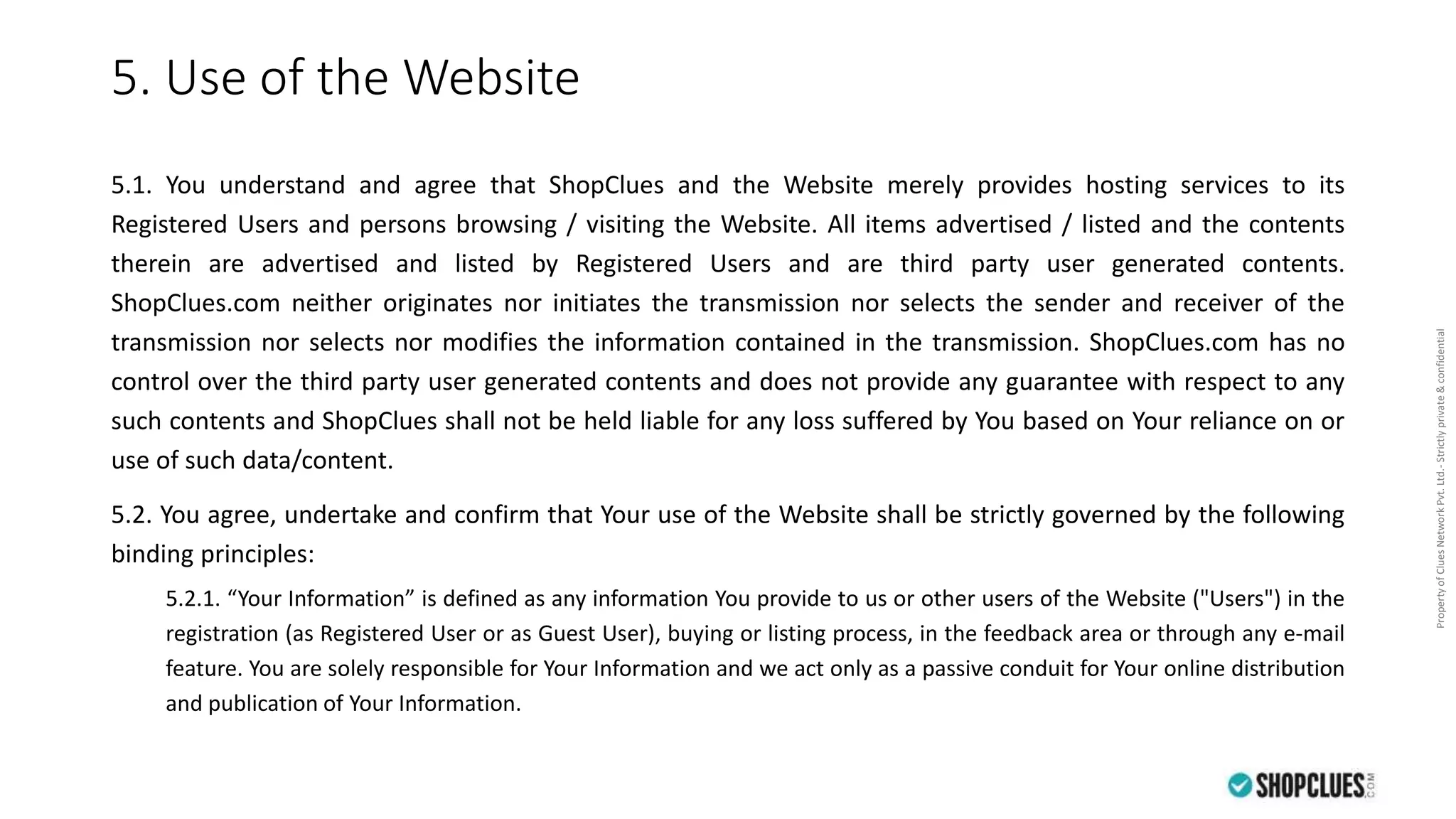 PropertyofCluesNetworkPvt.Ltd.-Strictlyprivate&confidential
5. Use of the Website
5.1. You understand and agree that ShopClues and the Website merely provides hosting services to its
Registered Users and persons browsing / visiting the Website. All items advertised / listed and the contents
therein are advertised and listed by Registered Users and are third party user generated contents.
ShopClues.com neither originates nor initiates the transmission nor selects the sender and receiver of the
transmission nor selects nor modifies the information contained in the transmission. ShopClues.com has no
control over the third party user generated contents and does not provide any guarantee with respect to any
such contents and ShopClues shall not be held liable for any loss suffered by You based on Your reliance on or
use of such data/content.
5.2. You agree, undertake and confirm that Your use of the Website shall be strictly governed by the following
binding principles:
5.2.1. “Your Information” is defined as any information You provide to us or other users of the Website ("Users") in the
registration (as Registered User or as Guest User), buying or listing process, in the feedback area or through any e-mail
feature. You are solely responsible for Your Information and we act only as a passive conduit for Your online distribution
and publication of Your Information.
 