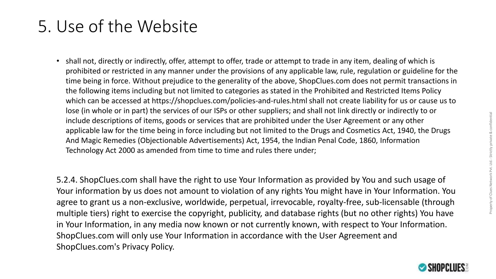 PropertyofCluesNetworkPvt.Ltd.-Strictlyprivate&confidential
5. Use of the Website
• shall not, directly or indirectly, offer, attempt to offer, trade or attempt to trade in any item, dealing of which is
prohibited or restricted in any manner under the provisions of any applicable law, rule, regulation or guideline for the
time being in force. Without prejudice to the generality of the above, ShopClues.com does not permit transactions in
the following items including but not limited to categories as stated in the Prohibited and Restricted Items Policy
which can be accessed at https://shopclues.com/policies-and-rules.html shall not create liability for us or cause us to
lose (in whole or in part) the services of our ISPs or other suppliers; and shall not link directly or indirectly to or
include descriptions of items, goods or services that are prohibited under the User Agreement or any other
applicable law for the time being in force including but not limited to the Drugs and Cosmetics Act, 1940, the Drugs
And Magic Remedies (Objectionable Advertisements) Act, 1954, the Indian Penal Code, 1860, Information
Technology Act 2000 as amended from time to time and rules there under;
5.2.4. ShopClues.com shall have the right to use Your Information as provided by You and such usage of
Your information by us does not amount to violation of any rights You might have in Your Information. You
agree to grant us a non-exclusive, worldwide, perpetual, irrevocable, royalty-free, sub-licensable (through
multiple tiers) right to exercise the copyright, publicity, and database rights (but no other rights) You have
in Your Information, in any media now known or not currently known, with respect to Your Information.
ShopClues.com will only use Your Information in accordance with the User Agreement and
ShopClues.com's Privacy Policy.
 