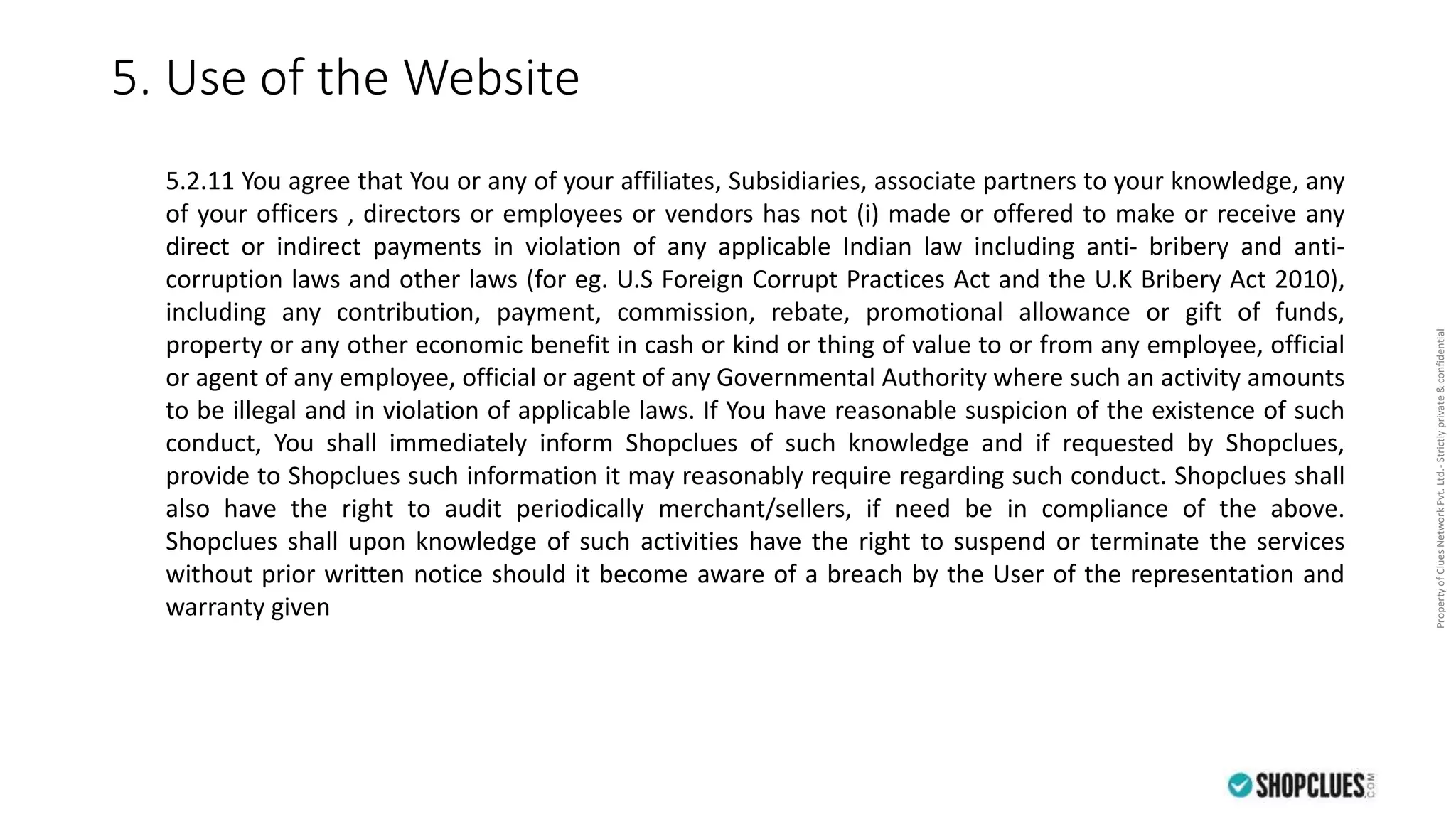 PropertyofCluesNetworkPvt.Ltd.-Strictlyprivate&confidential
5. Use of the Website
5.2.11 You agree that You or any of your affiliates, Subsidiaries, associate partners to your knowledge, any
of your officers , directors or employees or vendors has not (i) made or offered to make or receive any
direct or indirect payments in violation of any applicable Indian law including anti- bribery and anti-
corruption laws and other laws (for eg. U.S Foreign Corrupt Practices Act and the U.K Bribery Act 2010),
including any contribution, payment, commission, rebate, promotional allowance or gift of funds,
property or any other economic benefit in cash or kind or thing of value to or from any employee, official
or agent of any employee, official or agent of any Governmental Authority where such an activity amounts
to be illegal and in violation of applicable laws. If You have reasonable suspicion of the existence of such
conduct, You shall immediately inform Shopclues of such knowledge and if requested by Shopclues,
provide to Shopclues such information it may reasonably require regarding such conduct. Shopclues shall
also have the right to audit periodically merchant/sellers, if need be in compliance of the above.
Shopclues shall upon knowledge of such activities have the right to suspend or terminate the services
without prior written notice should it become aware of a breach by the User of the representation and
warranty given
 