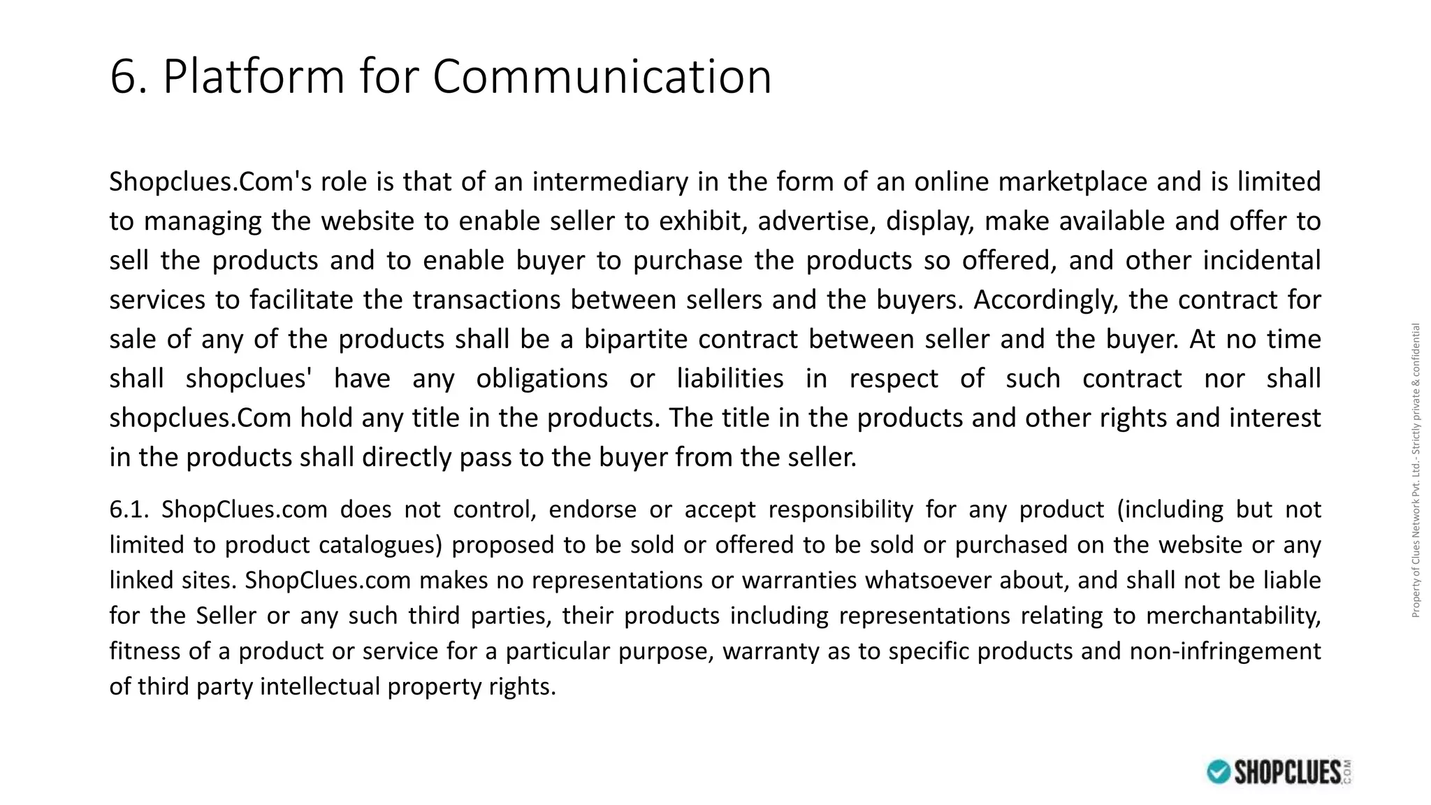 PropertyofCluesNetworkPvt.Ltd.-Strictlyprivate&confidential
6. Platform for Communication
Shopclues.Com's role is that of an intermediary in the form of an online marketplace and is limited
to managing the website to enable seller to exhibit, advertise, display, make available and offer to
sell the products and to enable buyer to purchase the products so offered, and other incidental
services to facilitate the transactions between sellers and the buyers. Accordingly, the contract for
sale of any of the products shall be a bipartite contract between seller and the buyer. At no time
shall shopclues' have any obligations or liabilities in respect of such contract nor shall
shopclues.Com hold any title in the products. The title in the products and other rights and interest
in the products shall directly pass to the buyer from the seller.
6.1. ShopClues.com does not control, endorse or accept responsibility for any product (including but not
limited to product catalogues) proposed to be sold or offered to be sold or purchased on the website or any
linked sites. ShopClues.com makes no representations or warranties whatsoever about, and shall not be liable
for the Seller or any such third parties, their products including representations relating to merchantability,
fitness of a product or service for a particular purpose, warranty as to specific products and non-infringement
of third party intellectual property rights.
 
