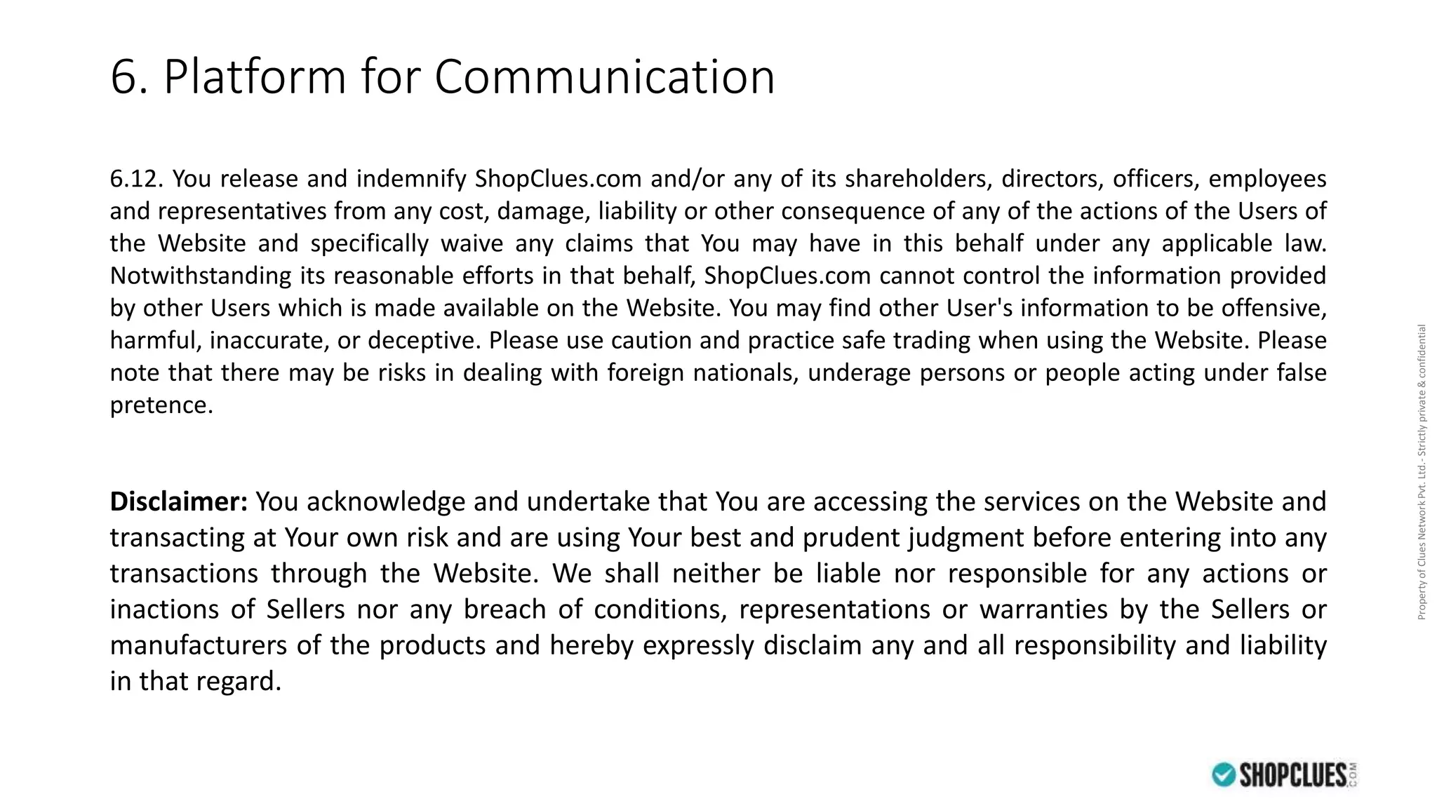 PropertyofCluesNetworkPvt.Ltd.-Strictlyprivate&confidential
6. Platform for Communication
6.12. You release and indemnify ShopClues.com and/or any of its shareholders, directors, officers, employees
and representatives from any cost, damage, liability or other consequence of any of the actions of the Users of
the Website and specifically waive any claims that You may have in this behalf under any applicable law.
Notwithstanding its reasonable efforts in that behalf, ShopClues.com cannot control the information provided
by other Users which is made available on the Website. You may find other User's information to be offensive,
harmful, inaccurate, or deceptive. Please use caution and practice safe trading when using the Website. Please
note that there may be risks in dealing with foreign nationals, underage persons or people acting under false
pretence.
Disclaimer: You acknowledge and undertake that You are accessing the services on the Website and
transacting at Your own risk and are using Your best and prudent judgment before entering into any
transactions through the Website. We shall neither be liable nor responsible for any actions or
inactions of Sellers nor any breach of conditions, representations or warranties by the Sellers or
manufacturers of the products and hereby expressly disclaim any and all responsibility and liability
in that regard.
 
