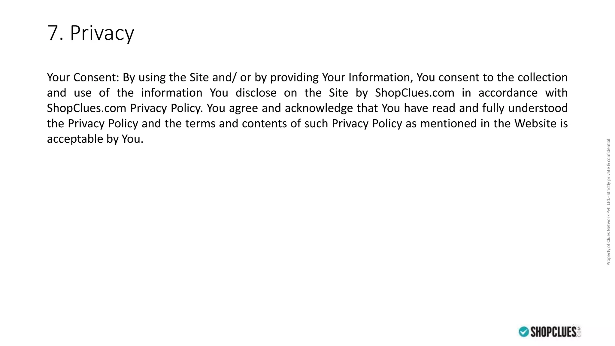 PropertyofCluesNetworkPvt.Ltd.-Strictlyprivate&confidential
7. Privacy
Your Consent: By using the Site and/ or by providing Your Information, You consent to the collection
and use of the information You disclose on the Site by ShopClues.com in accordance with
ShopClues.com Privacy Policy. You agree and acknowledge that You have read and fully understood
the Privacy Policy and the terms and contents of such Privacy Policy as mentioned in the Website is
acceptable by You.
 