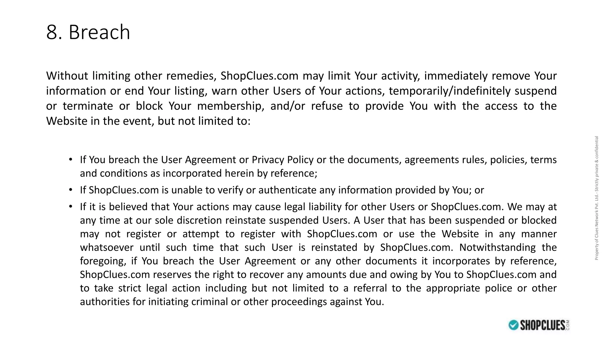 PropertyofCluesNetworkPvt.Ltd.-Strictlyprivate&confidential
8. Breach
Without limiting other remedies, ShopClues.com may limit Your activity, immediately remove Your
information or end Your listing, warn other Users of Your actions, temporarily/indefinitely suspend
or terminate or block Your membership, and/or refuse to provide You with the access to the
Website in the event, but not limited to:
• If You breach the User Agreement or Privacy Policy or the documents, agreements rules, policies, terms
and conditions as incorporated herein by reference;
• If ShopClues.com is unable to verify or authenticate any information provided by You; or
• If it is believed that Your actions may cause legal liability for other Users or ShopClues.com. We may at
any time at our sole discretion reinstate suspended Users. A User that has been suspended or blocked
may not register or attempt to register with ShopClues.com or use the Website in any manner
whatsoever until such time that such User is reinstated by ShopClues.com. Notwithstanding the
foregoing, if You breach the User Agreement or any other documents it incorporates by reference,
ShopClues.com reserves the right to recover any amounts due and owing by You to ShopClues.com and
to take strict legal action including but not limited to a referral to the appropriate police or other
authorities for initiating criminal or other proceedings against You.
 