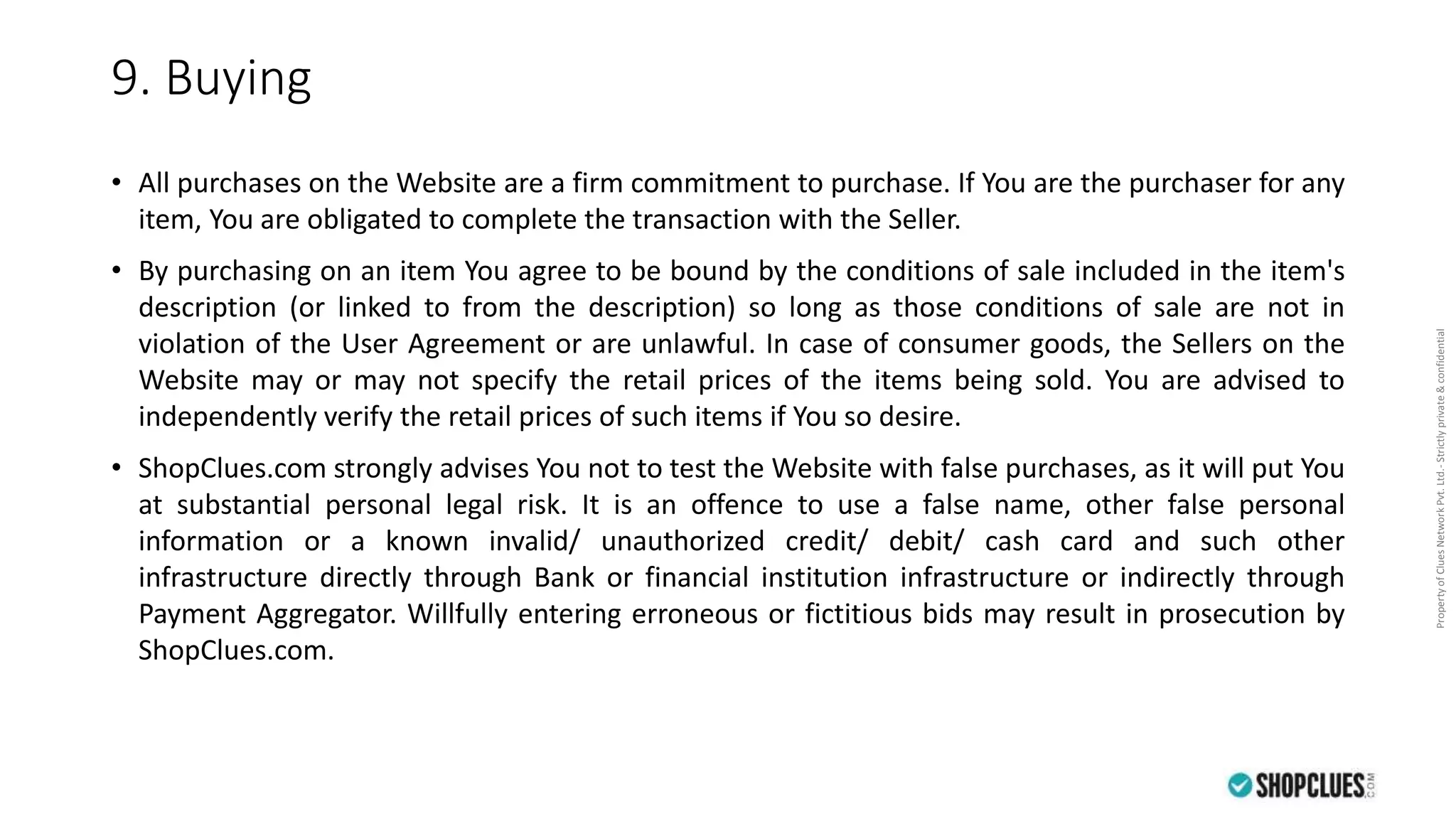 PropertyofCluesNetworkPvt.Ltd.-Strictlyprivate&confidential
9. Buying
• All purchases on the Website are a firm commitment to purchase. If You are the purchaser for any
item, You are obligated to complete the transaction with the Seller.
• By purchasing on an item You agree to be bound by the conditions of sale included in the item's
description (or linked to from the description) so long as those conditions of sale are not in
violation of the User Agreement or are unlawful. In case of consumer goods, the Sellers on the
Website may or may not specify the retail prices of the items being sold. You are advised to
independently verify the retail prices of such items if You so desire.
• ShopClues.com strongly advises You not to test the Website with false purchases, as it will put You
at substantial personal legal risk. It is an offence to use a false name, other false personal
information or a known invalid/ unauthorized credit/ debit/ cash card and such other
infrastructure directly through Bank or financial institution infrastructure or indirectly through
Payment Aggregator. Willfully entering erroneous or fictitious bids may result in prosecution by
ShopClues.com.
 