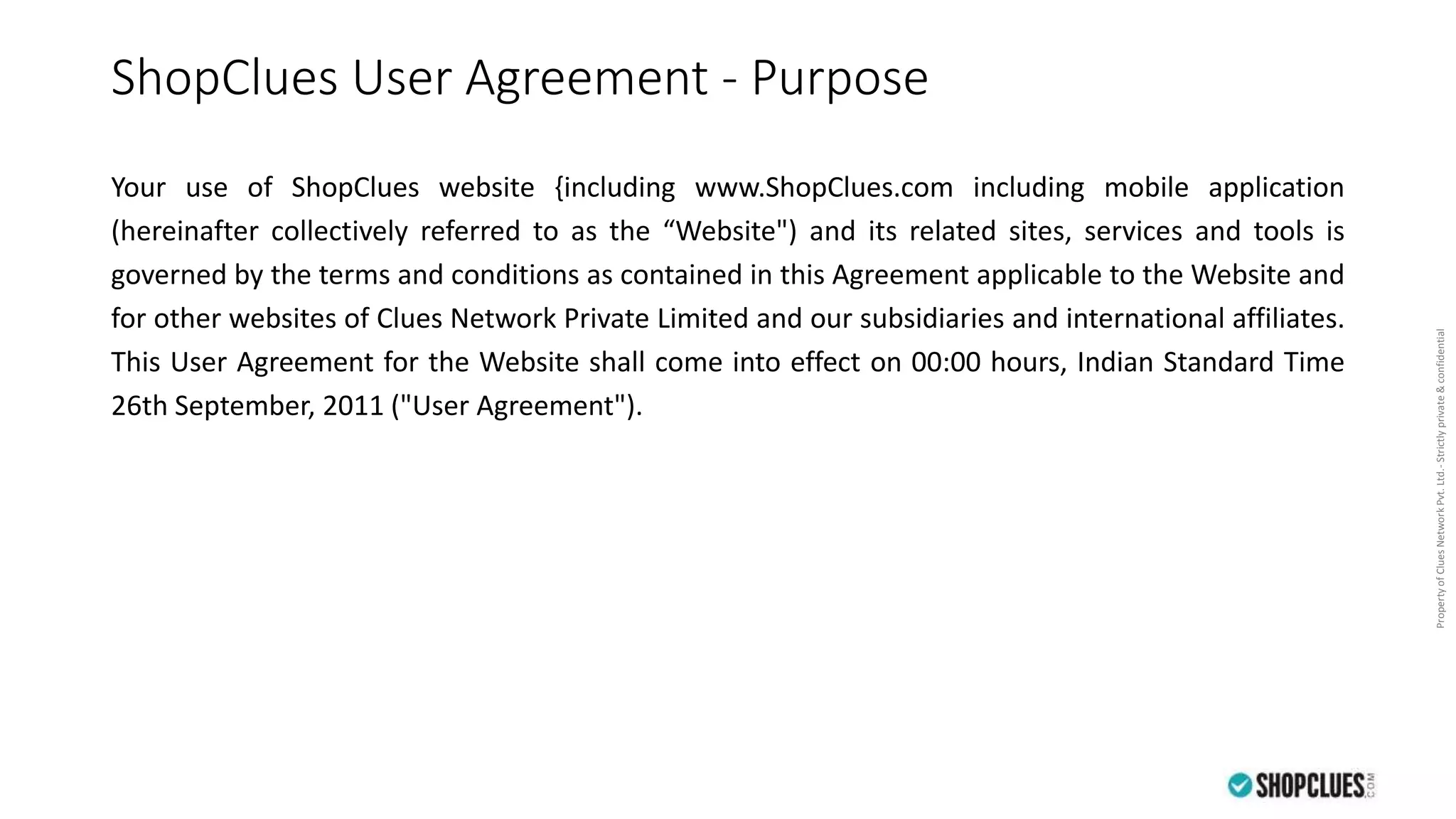 PropertyofCluesNetworkPvt.Ltd.-Strictlyprivate&confidential
ShopClues User Agreement - Purpose
Your use of ShopClues website {including www.ShopClues.com including mobile application
(hereinafter collectively referred to as the “Website") and its related sites, services and tools is
governed by the terms and conditions as contained in this Agreement applicable to the Website and
for other websites of Clues Network Private Limited and our subsidiaries and international affiliates.
This User Agreement for the Website shall come into effect on 00:00 hours, Indian Standard Time
26th September, 2011 ("User Agreement").
 