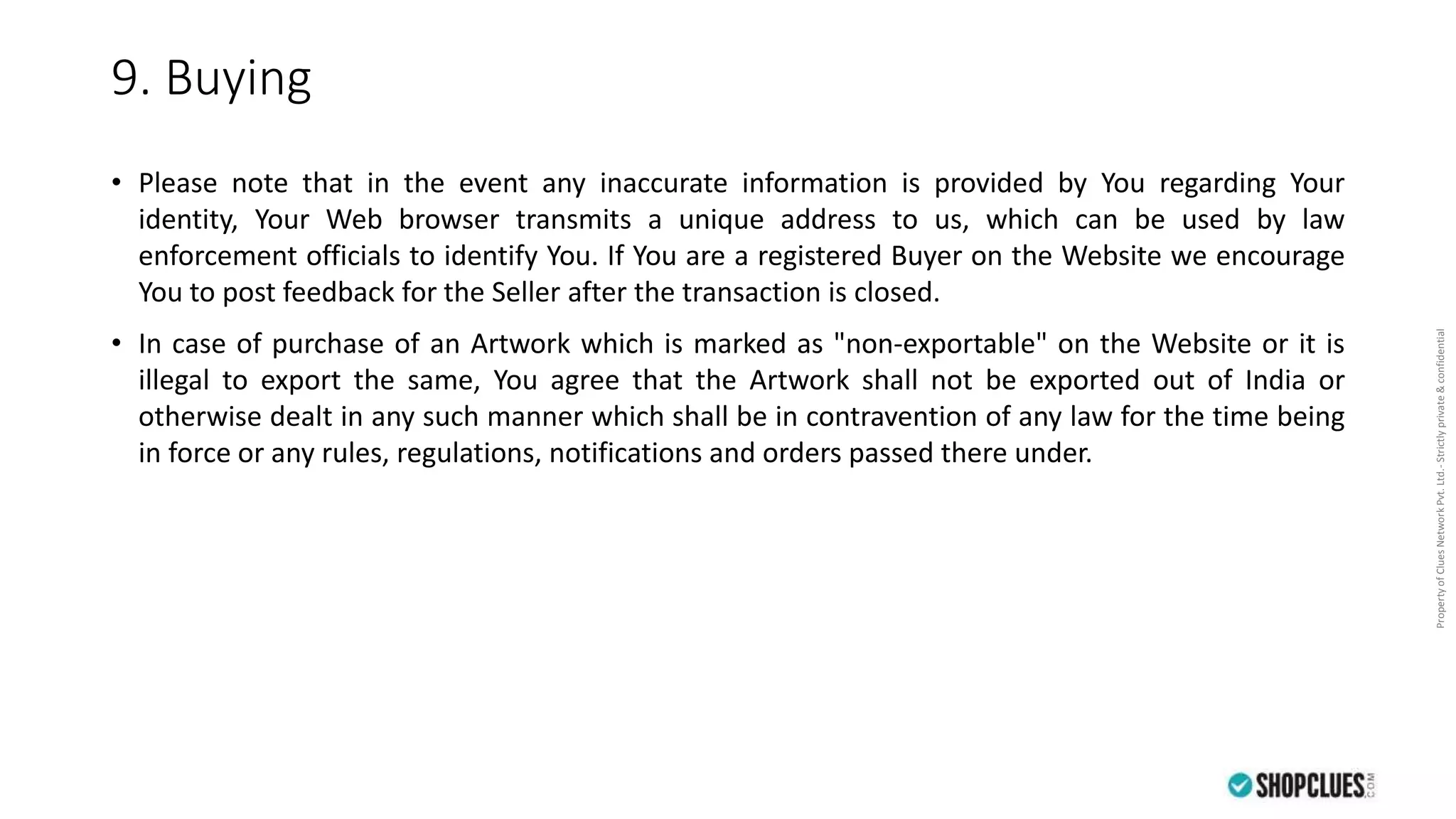 PropertyofCluesNetworkPvt.Ltd.-Strictlyprivate&confidential
9. Buying
• Please note that in the event any inaccurate information is provided by You regarding Your
identity, Your Web browser transmits a unique address to us, which can be used by law
enforcement officials to identify You. If You are a registered Buyer on the Website we encourage
You to post feedback for the Seller after the transaction is closed.
• In case of purchase of an Artwork which is marked as "non-exportable" on the Website or it is
illegal to export the same, You agree that the Artwork shall not be exported out of India or
otherwise dealt in any such manner which shall be in contravention of any law for the time being
in force or any rules, regulations, notifications and orders passed there under.
 
