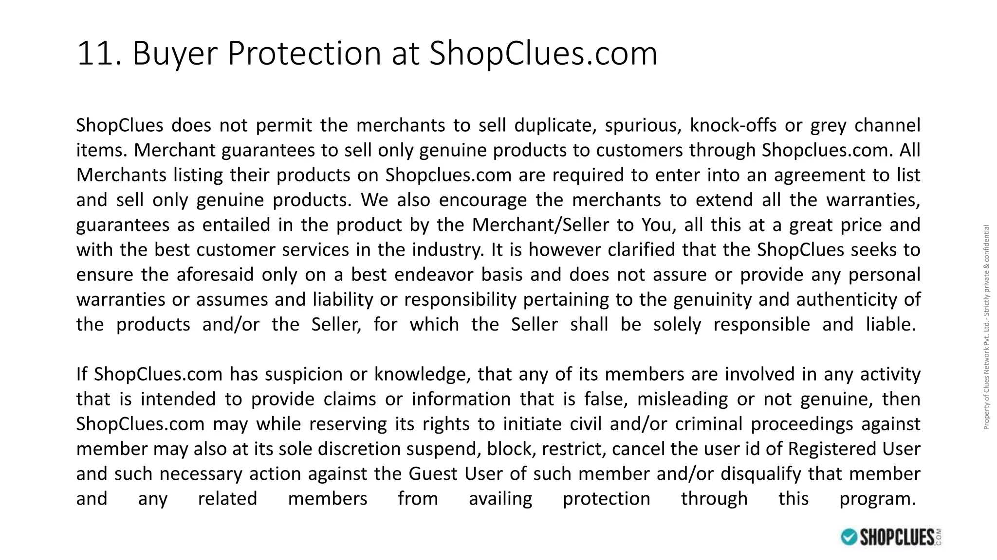 PropertyofCluesNetworkPvt.Ltd.-Strictlyprivate&confidential
11. Buyer Protection at ShopClues.com
ShopClues does not permit the merchants to sell duplicate, spurious, knock-offs or grey channel
items. Merchant guarantees to sell only genuine products to customers through Shopclues.com. All
Merchants listing their products on Shopclues.com are required to enter into an agreement to list
and sell only genuine products. We also encourage the merchants to extend all the warranties,
guarantees as entailed in the product by the Merchant/Seller to You, all this at a great price and
with the best customer services in the industry. It is however clarified that the ShopClues seeks to
ensure the aforesaid only on a best endeavor basis and does not assure or provide any personal
warranties or assumes and liability or responsibility pertaining to the genuinity and authenticity of
the products and/or the Seller, for which the Seller shall be solely responsible and liable.
If ShopClues.com has suspicion or knowledge, that any of its members are involved in any activity
that is intended to provide claims or information that is false, misleading or not genuine, then
ShopClues.com may while reserving its rights to initiate civil and/or criminal proceedings against
member may also at its sole discretion suspend, block, restrict, cancel the user id of Registered User
and such necessary action against the Guest User of such member and/or disqualify that member
and any related members from availing protection through this program.
 