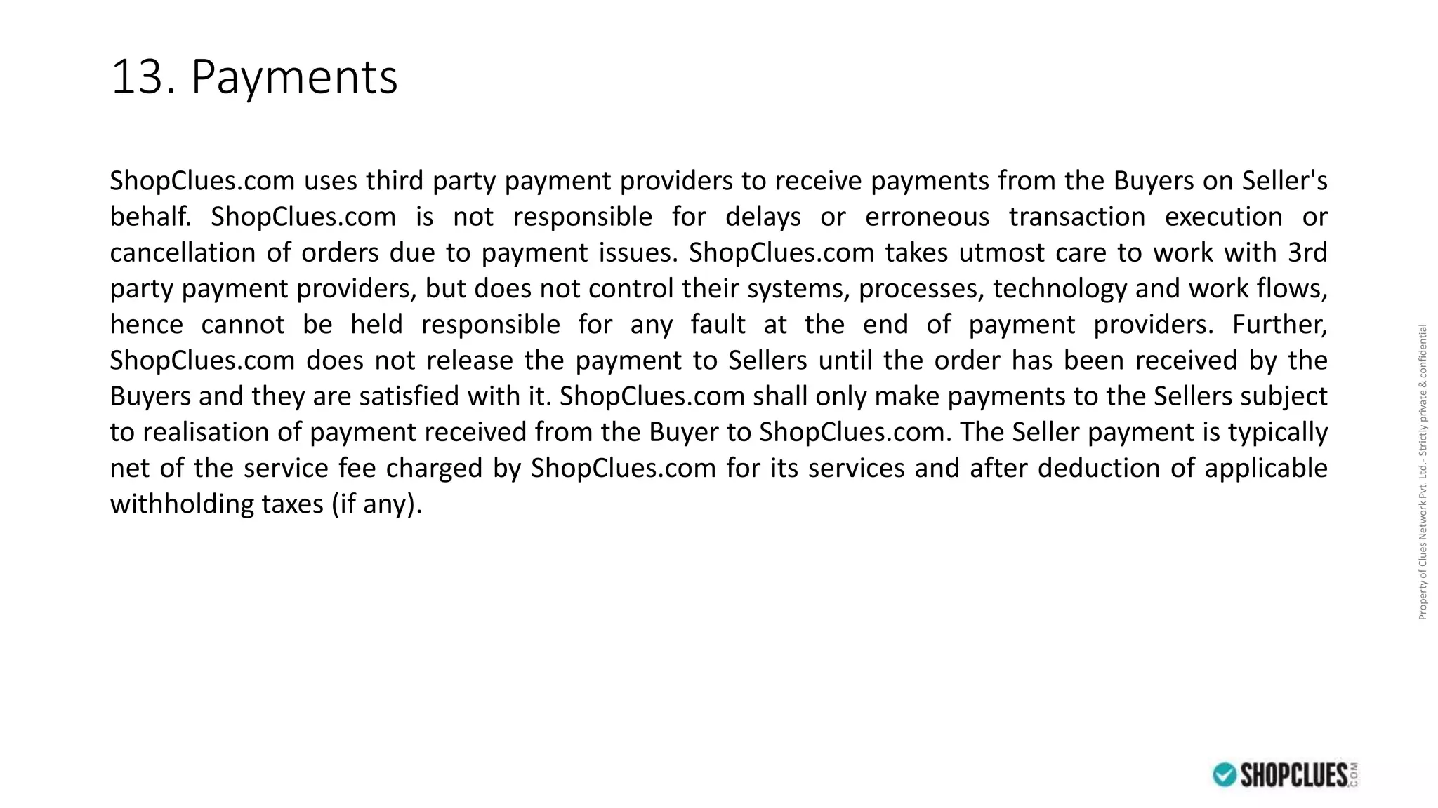 PropertyofCluesNetworkPvt.Ltd.-Strictlyprivate&confidential
13. Payments
ShopClues.com uses third party payment providers to receive payments from the Buyers on Seller's
behalf. ShopClues.com is not responsible for delays or erroneous transaction execution or
cancellation of orders due to payment issues. ShopClues.com takes utmost care to work with 3rd
party payment providers, but does not control their systems, processes, technology and work flows,
hence cannot be held responsible for any fault at the end of payment providers. Further,
ShopClues.com does not release the payment to Sellers until the order has been received by the
Buyers and they are satisfied with it. ShopClues.com shall only make payments to the Sellers subject
to realisation of payment received from the Buyer to ShopClues.com. The Seller payment is typically
net of the service fee charged by ShopClues.com for its services and after deduction of applicable
withholding taxes (if any).
 