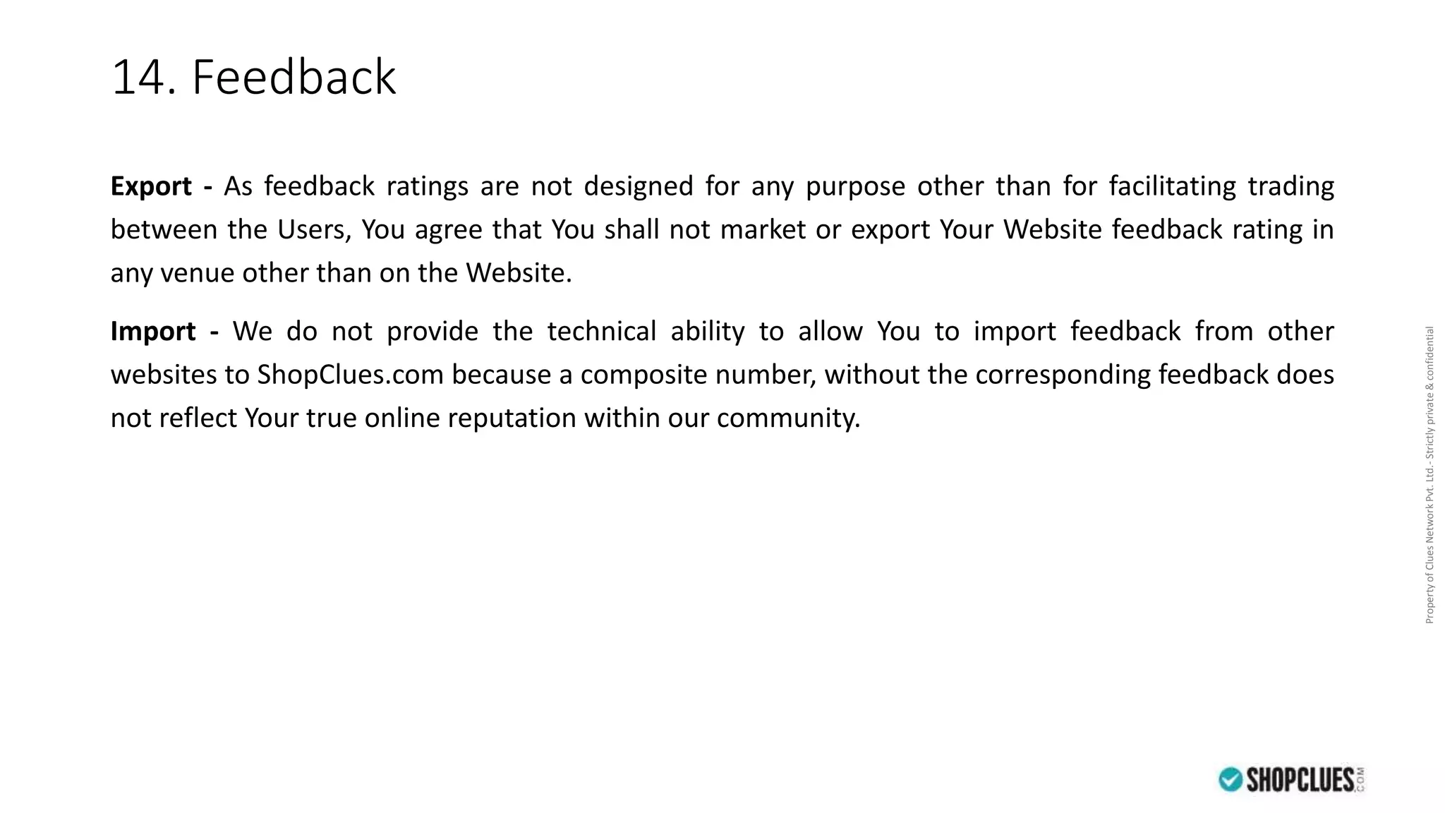 PropertyofCluesNetworkPvt.Ltd.-Strictlyprivate&confidential
14. Feedback
Export - As feedback ratings are not designed for any purpose other than for facilitating trading
between the Users, You agree that You shall not market or export Your Website feedback rating in
any venue other than on the Website.
Import - We do not provide the technical ability to allow You to import feedback from other
websites to ShopClues.com because a composite number, without the corresponding feedback does
not reflect Your true online reputation within our community.
 