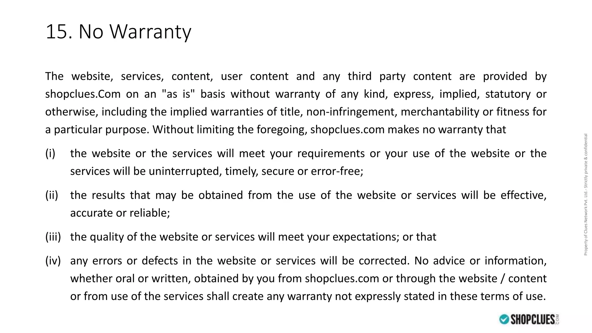 PropertyofCluesNetworkPvt.Ltd.-Strictlyprivate&confidential
15. No Warranty
The website, services, content, user content and any third party content are provided by
shopclues.Com on an "as is" basis without warranty of any kind, express, implied, statutory or
otherwise, including the implied warranties of title, non-infringement, merchantability or fitness for
a particular purpose. Without limiting the foregoing, shopclues.com makes no warranty that
(i) the website or the services will meet your requirements or your use of the website or the
services will be uninterrupted, timely, secure or error-free;
(ii) the results that may be obtained from the use of the website or services will be effective,
accurate or reliable;
(iii) the quality of the website or services will meet your expectations; or that
(iv) any errors or defects in the website or services will be corrected. No advice or information,
whether oral or written, obtained by you from shopclues.com or through the website / content
or from use of the services shall create any warranty not expressly stated in these terms of use.
 