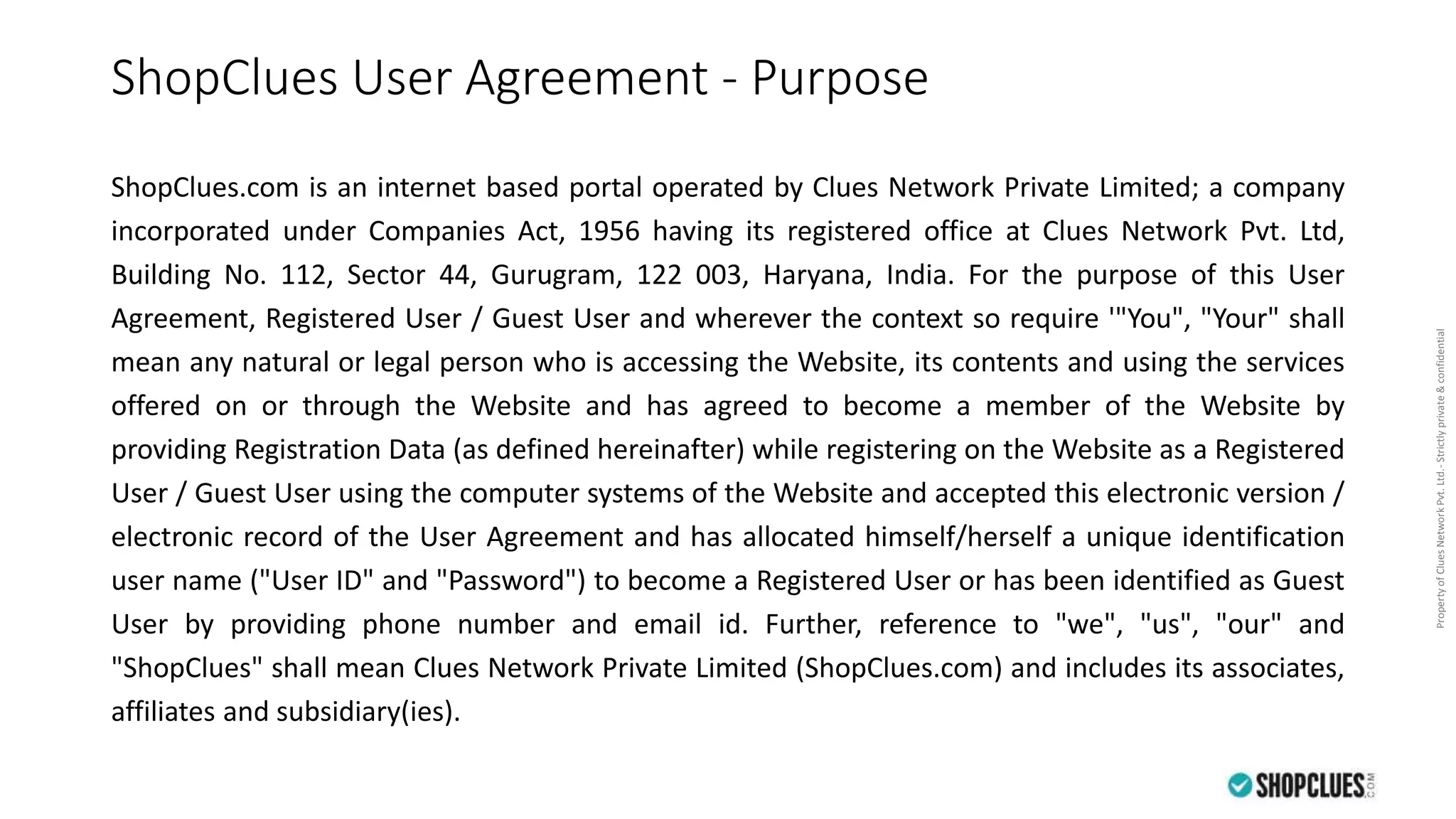 PropertyofCluesNetworkPvt.Ltd.-Strictlyprivate&confidential
ShopClues User Agreement - Purpose
ShopClues.com is an internet based portal operated by Clues Network Private Limited; a company
incorporated under Companies Act, 1956 having its registered office at Clues Network Pvt. Ltd,
Building No. 112, Sector 44, Gurugram, 122 003, Haryana, India. For the purpose of this User
Agreement, Registered User / Guest User and wherever the context so require '"You", "Your" shall
mean any natural or legal person who is accessing the Website, its contents and using the services
offered on or through the Website and has agreed to become a member of the Website by
providing Registration Data (as defined hereinafter) while registering on the Website as a Registered
User / Guest User using the computer systems of the Website and accepted this electronic version /
electronic record of the User Agreement and has allocated himself/herself a unique identification
user name ("User ID" and "Password") to become a Registered User or has been identified as Guest
User by providing phone number and email id. Further, reference to "we", "us", "our" and
"ShopClues" shall mean Clues Network Private Limited (ShopClues.com) and includes its associates,
affiliates and subsidiary(ies).
 