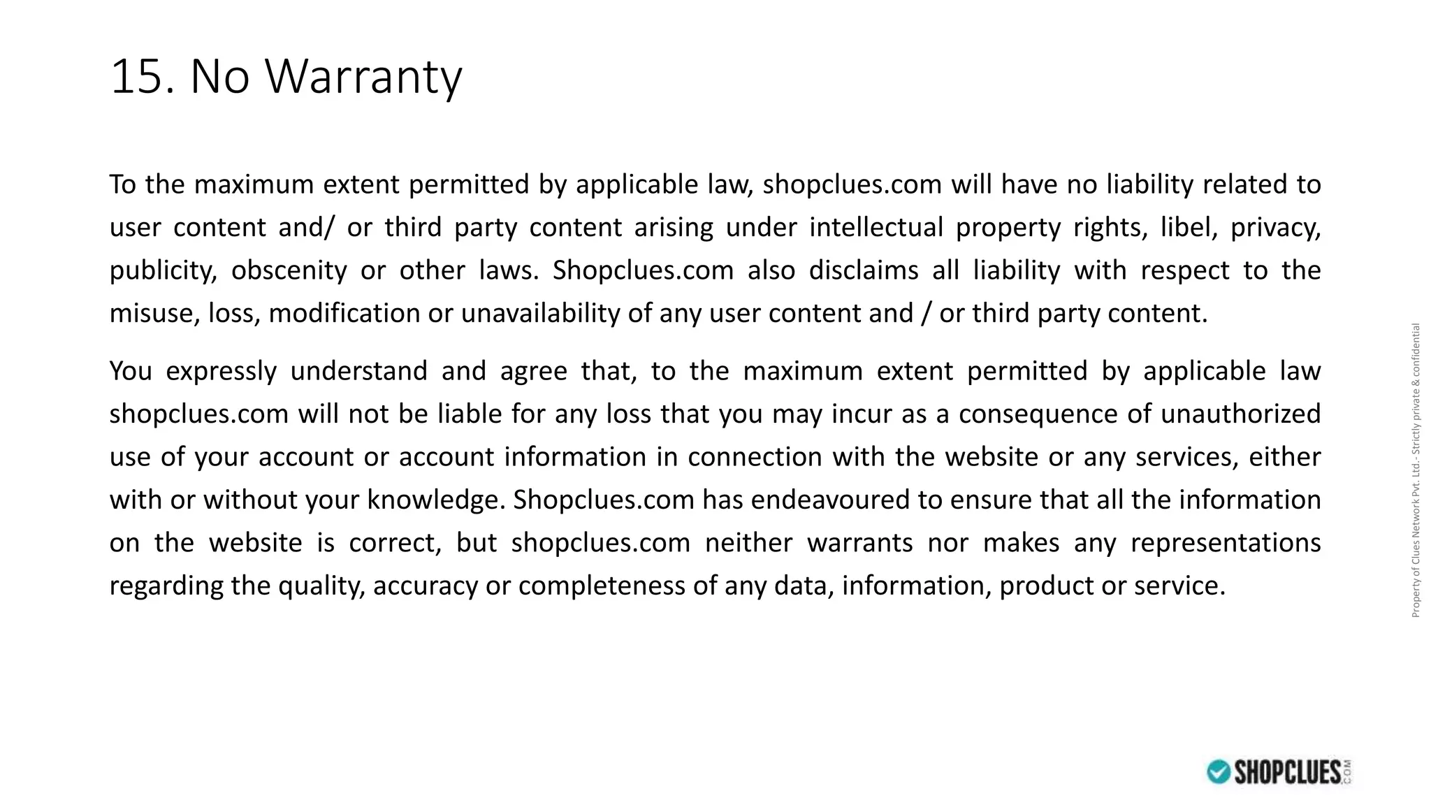 PropertyofCluesNetworkPvt.Ltd.-Strictlyprivate&confidential
15. No Warranty
To the maximum extent permitted by applicable law, shopclues.com will have no liability related to
user content and/ or third party content arising under intellectual property rights, libel, privacy,
publicity, obscenity or other laws. Shopclues.com also disclaims all liability with respect to the
misuse, loss, modification or unavailability of any user content and / or third party content.
You expressly understand and agree that, to the maximum extent permitted by applicable law
shopclues.com will not be liable for any loss that you may incur as a consequence of unauthorized
use of your account or account information in connection with the website or any services, either
with or without your knowledge. Shopclues.com has endeavoured to ensure that all the information
on the website is correct, but shopclues.com neither warrants nor makes any representations
regarding the quality, accuracy or completeness of any data, information, product or service.
 