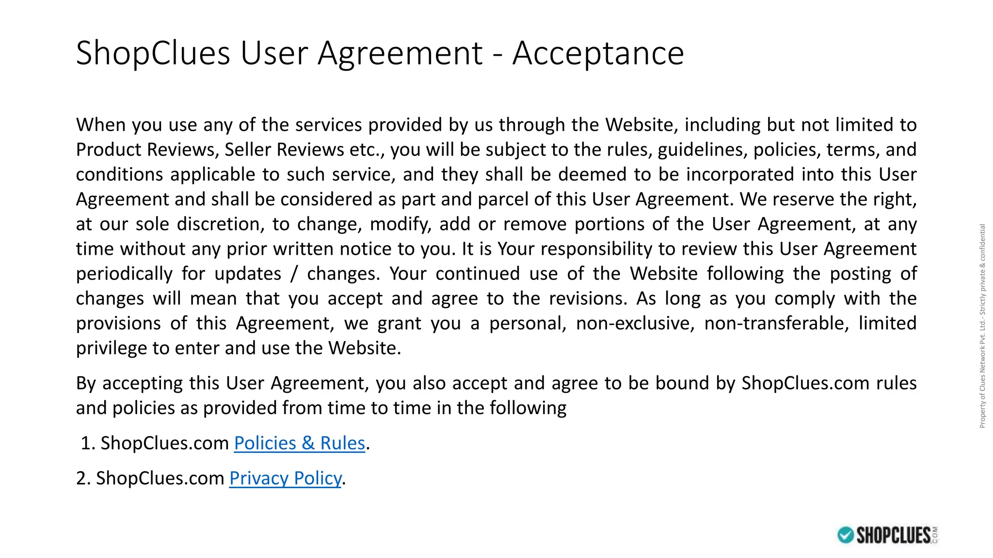 PropertyofCluesNetworkPvt.Ltd.-Strictlyprivate&confidential
ShopClues User Agreement - Acceptance
When you use any of the services provided by us through the Website, including but not limited to
Product Reviews, Seller Reviews etc., you will be subject to the rules, guidelines, policies, terms, and
conditions applicable to such service, and they shall be deemed to be incorporated into this User
Agreement and shall be considered as part and parcel of this User Agreement. We reserve the right,
at our sole discretion, to change, modify, add or remove portions of the User Agreement, at any
time without any prior written notice to you. It is Your responsibility to review this User Agreement
periodically for updates / changes. Your continued use of the Website following the posting of
changes will mean that you accept and agree to the revisions. As long as you comply with the
provisions of this Agreement, we grant you a personal, non-exclusive, non-transferable, limited
privilege to enter and use the Website.
By accepting this User Agreement, you also accept and agree to be bound by ShopClues.com rules
and policies as provided from time to time in the following
1. ShopClues.com Policies & Rules.
2. ShopClues.com Privacy Policy.
 
