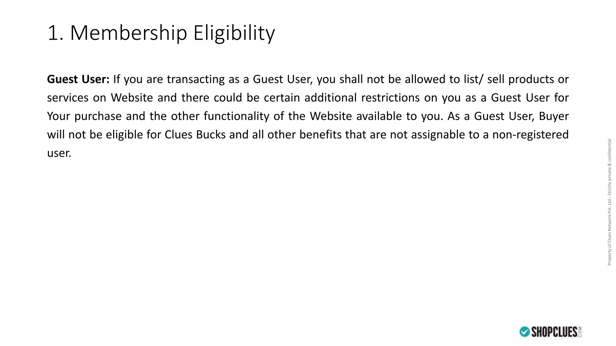 PropertyofCluesNetworkPvt.Ltd.-Strictlyprivate&confidential
1. Membership Eligibility
Guest User: If you are transacting as a Guest User, you shall not be allowed to list/ sell products or
services on Website and there could be certain additional restrictions on you as a Guest User for
Your purchase and the other functionality of the Website available to you. As a Guest User, Buyer
will not be eligible for Clues Bucks and all other benefits that are not assignable to a non-registered
user.
 