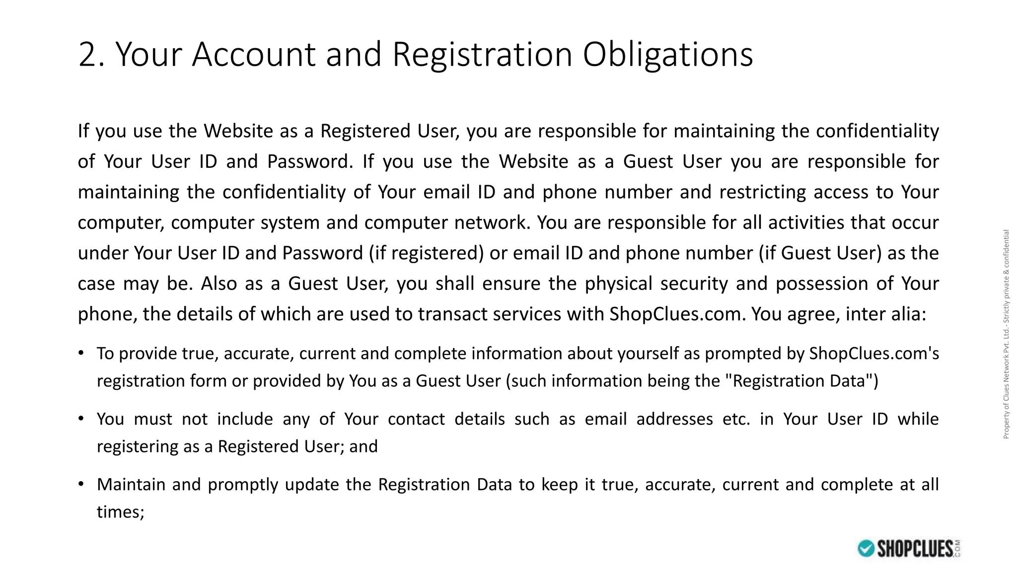 PropertyofCluesNetworkPvt.Ltd.-Strictlyprivate&confidential
2. Your Account and Registration Obligations
If you use the Website as a Registered User, you are responsible for maintaining the confidentiality
of Your User ID and Password. If you use the Website as a Guest User you are responsible for
maintaining the confidentiality of Your email ID and phone number and restricting access to Your
computer, computer system and computer network. You are responsible for all activities that occur
under Your User ID and Password (if registered) or email ID and phone number (if Guest User) as the
case may be. Also as a Guest User, you shall ensure the physical security and possession of Your
phone, the details of which are used to transact services with ShopClues.com. You agree, inter alia:
• To provide true, accurate, current and complete information about yourself as prompted by ShopClues.com's
registration form or provided by You as a Guest User (such information being the "Registration Data")
• You must not include any of Your contact details such as email addresses etc. in Your User ID while
registering as a Registered User; and
• Maintain and promptly update the Registration Data to keep it true, accurate, current and complete at all
times;
 