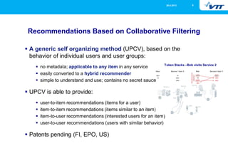 26.9.2013

8

Recommendations Based on Collaborative Filtering
A generic self organizing method (UPCV), based on the
behavior of individual users and user groups:
no metadata; applicable to any item in any service
easily converted to a hybrid recommender
simple to understand and use; contains no secret sauce

UPCV is able to provide:
user-to-item recommendations (items for a user)
item-to-item recommendations (items similar to an item)
item-to-user recommendations (interested users for an item)
user-to-user recommendations (users with similar behavior)

Patents pending (FI, EPO, US)

 