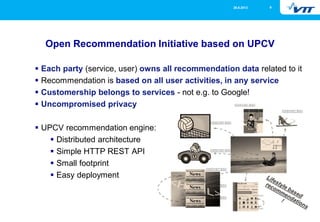 26.9.2013

9

Open Recommendation Initiative based on UPCV
Each party (service, user) owns all recommendation data related to it
Recommendation is based on all user activities, in any service
Customership belongs to services - not e.g. to Google!
Uncompromised privacy
UPCV recommendation engine:
Distributed architecture
Simple HTTP REST API
Small footprint
Easy deployment

 