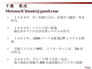　１９８８年、旧三和銀行入行、営業店で融資・外為担当。 　１９８９年、システム部へ配属。 　勘定系ホストの災害対策システムを担当。 　１９９１年、 UNIX ベース分散 OLTP システムを開発。 　市場リスクなど HPC 、インターネット系、 OA 系を担当。 　２００１年、グループ IT 子会社へ出向。 　電子商取引基盤や JEE 共通基盤などビジネス展開。 　現在、幅広く先端技術実用化、展開活動に注力。 千貫　素成　 [email_address] 
