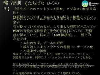 橘 浩則  ( たちばな ひろのり ) SIer の今後の提供価値 ( 社会的意義 ) について、危機感を深めている、悩める「 SIer 擁護派」。　暫定的な意見は、 　　・人材の育成、チームの育成 　　・繰り返しによるノウハウの蓄積 ⇒ サービス化 　　・不確実性の担保 ソフトウェア開発は、日本人の国民性に向いていると考えている。 日本再興の切り口になるのではないかと期待している。 使われないシステムが作られる事より、間違ったシステムを 皆が使っている事の方が、より重大な問題だと思っている。 「受注ベースのソフトウェア開発」ビジネスの価値生産性を、 他業種と比べては、そのあまりの低さに慄然としている。 SIer は、アウトソーサーであり、同時にサービサーでもある。 製造業でもあり、同時にプロフェッショナルサービスでもある。 何ともわかりにくく、ややこしく、オモシロイと思っている。 