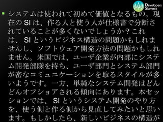 システムは使われて初めて価値となるもの。現在のSIは、作る人と使う人が仕様書で分断されていることが多くないでしょうか？これは、SIというビジネス構造の問題かもしれませんし、ソフトウェア開発方法の問題かもしれません。米国では、ユーザ企業が内部にシステム開発部隊を持ち、ユーザ部門とシステム部門が密なコミュニケーションを取るスタイルが多いようです。一方、単純なシステム開発はどんどんオフショアされる傾向にあります。本セッションでは、SIというシステム開発のやり方を、使う側と作る側から見直してみたいと思います。もしかしたら、新しいビジネスの構造が見えてくるかもしれません。  