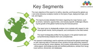 Key Segments
The report provides detailed information regarding the major factors, such
as drivers, restraints, opportunities, and industry-specific challenges influenc
ing the growth of the global market during the forecast period.
The report aims to strategically analyze micro markets with respect to indi-
vidual growth trends, future prospects, and contribution to the total market.
The report strategically profiles the key players in the global market and
comprehensively analyzes their core competencies.
The main objective of this report is to define, describe, and forecast the global use
r and entity behaviour analytics market on the basis of type, deployment type, vert
ical, and region.1
2
3
4
5
The research methodology used to estimate and forecast the global market begi
ns with capturing data on revenues of key vendors through secondary research,
such as annual reports, press releases, and investor presentations of companies
, white papers, technology journals and certified publications, articles from recog
nized authors, directories, and databases.
 