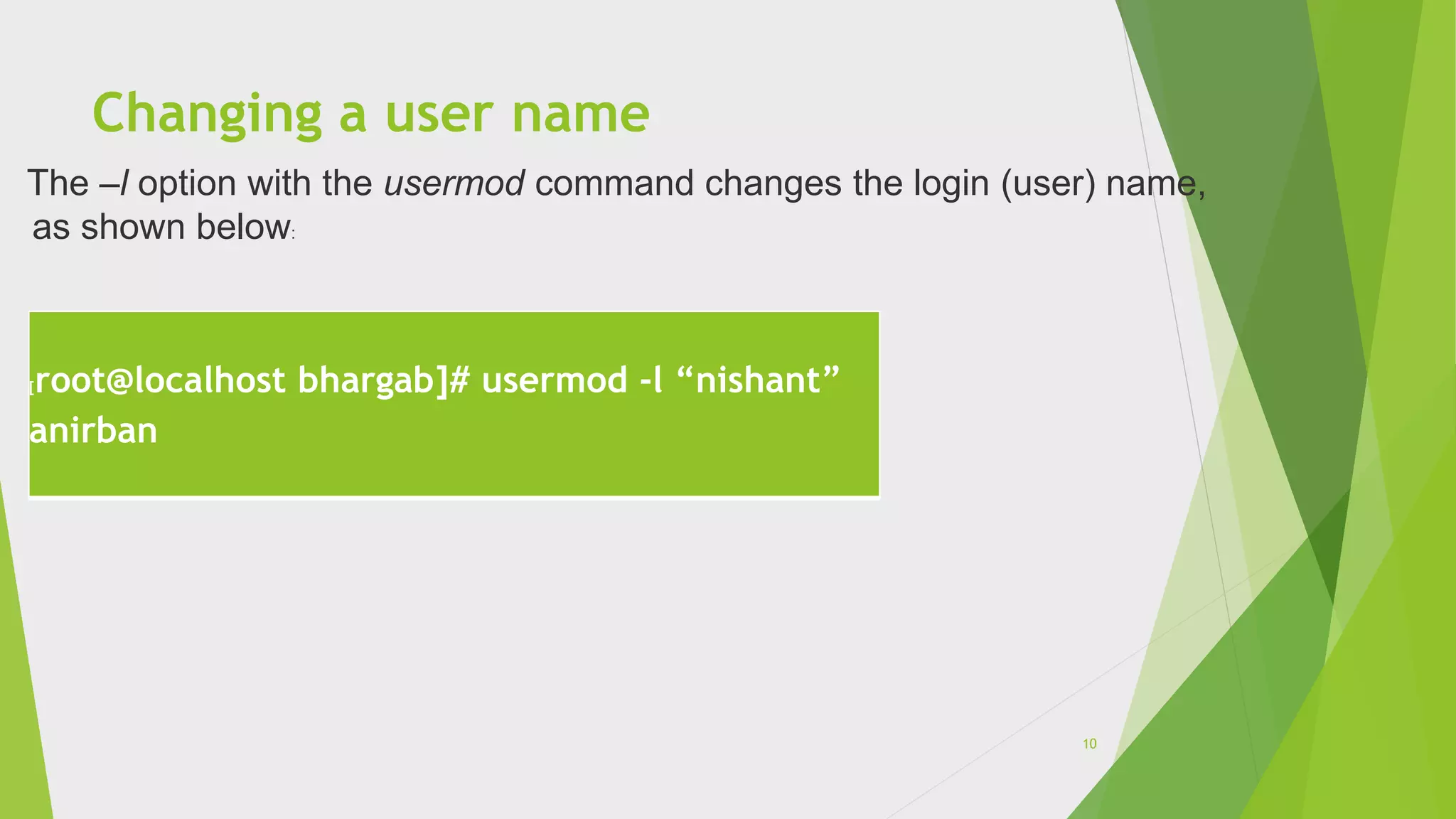 Changing a user name
[root@localhost bhargab]# usermod -l “nishant”
anirban
The –l option with the usermod command changes the login (user) name,
as shown below:
10
 