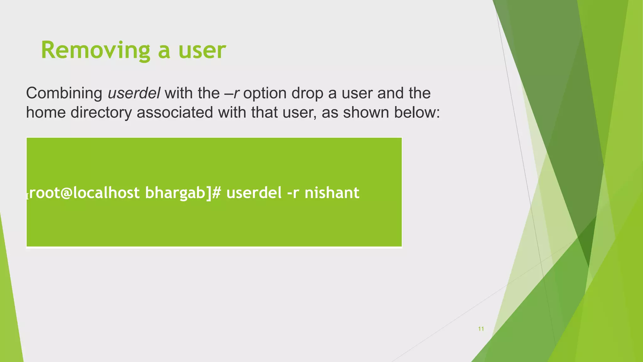 Removing a user
[root@localhost bhargab]# userdel -r nishant
Combining userdel with the –r option drop a user and the
home directory associated with that user, as shown below:
11
 