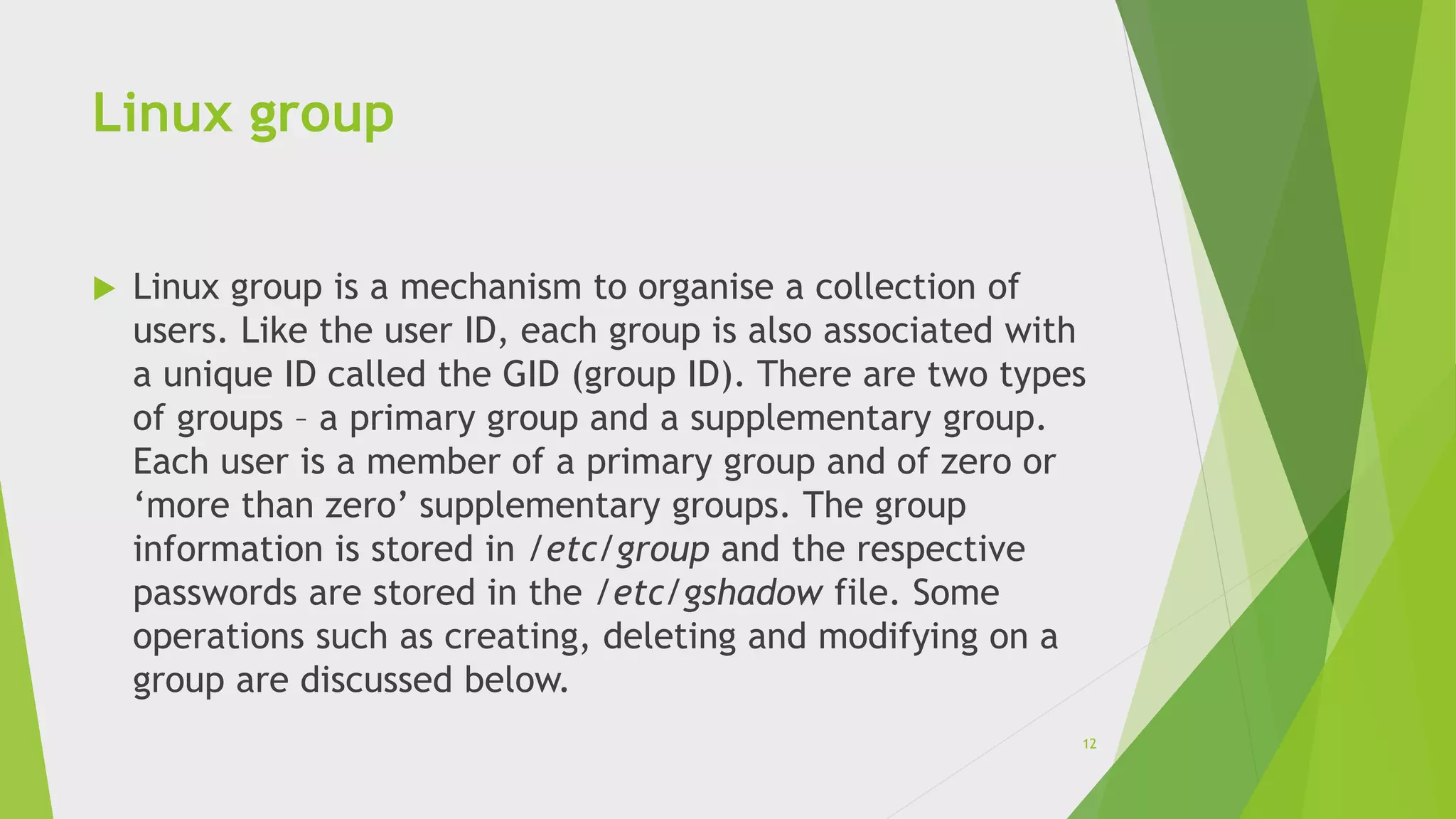 Linux group
 Linux group is a mechanism to organise a collection of
users. Like the user ID, each group is also associated with
a unique ID called the GID (group ID). There are two types
of groups – a primary group and a supplementary group.
Each user is a member of a primary group and of zero or
‘more than zero’ supplementary groups. The group
information is stored in /etc/group and the respective
passwords are stored in the /etc/gshadow file. Some
operations such as creating, deleting and modifying on a
group are discussed below.
12
 