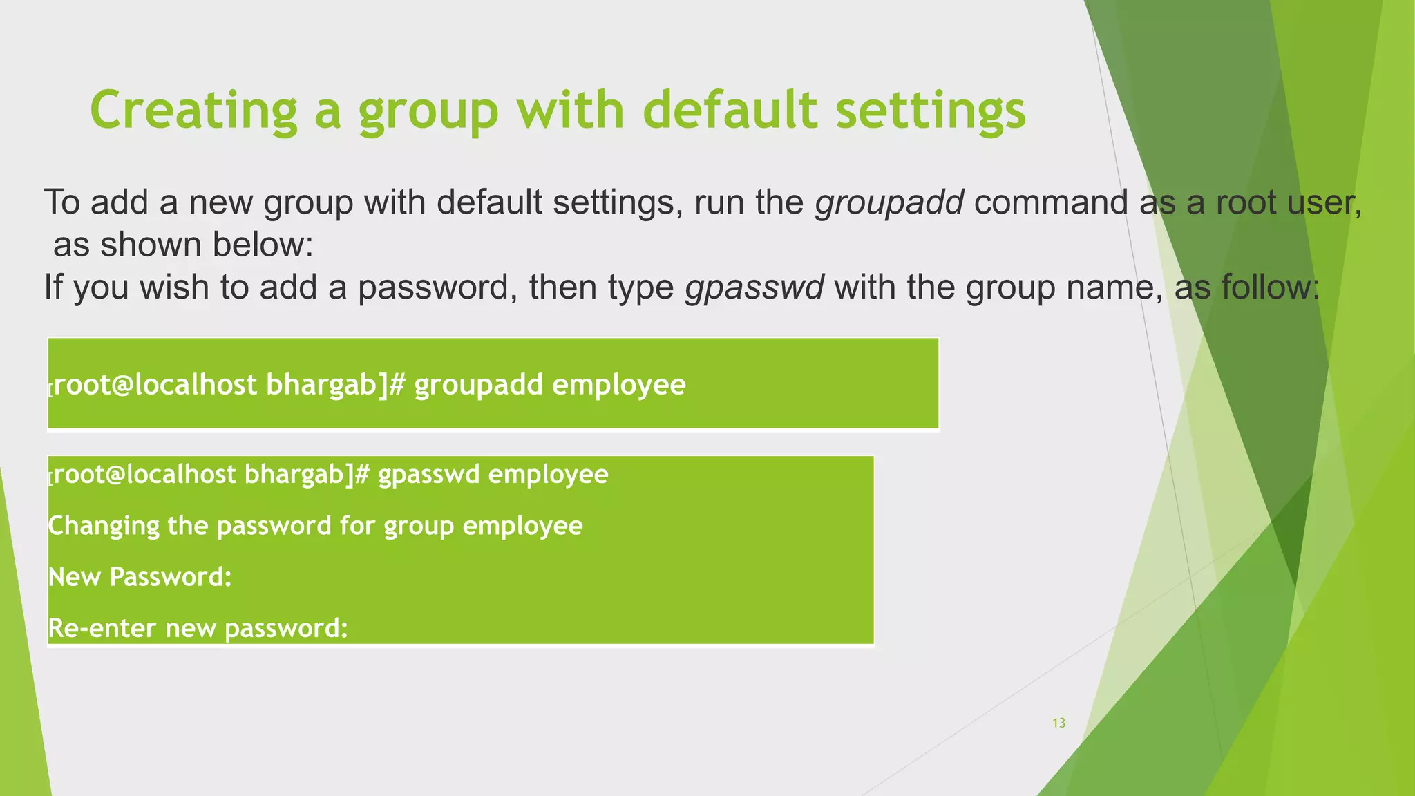 Creating a group with default settings
[root@localhost bhargab]# groupadd employee
[root@localhost bhargab]# gpasswd employee
Changing the password for group employee
New Password:
Re-enter new password:
To add a new group with default settings, run the groupadd command as a root user,
as shown below:
If you wish to add a password, then type gpasswd with the group name, as follow:
13
 
