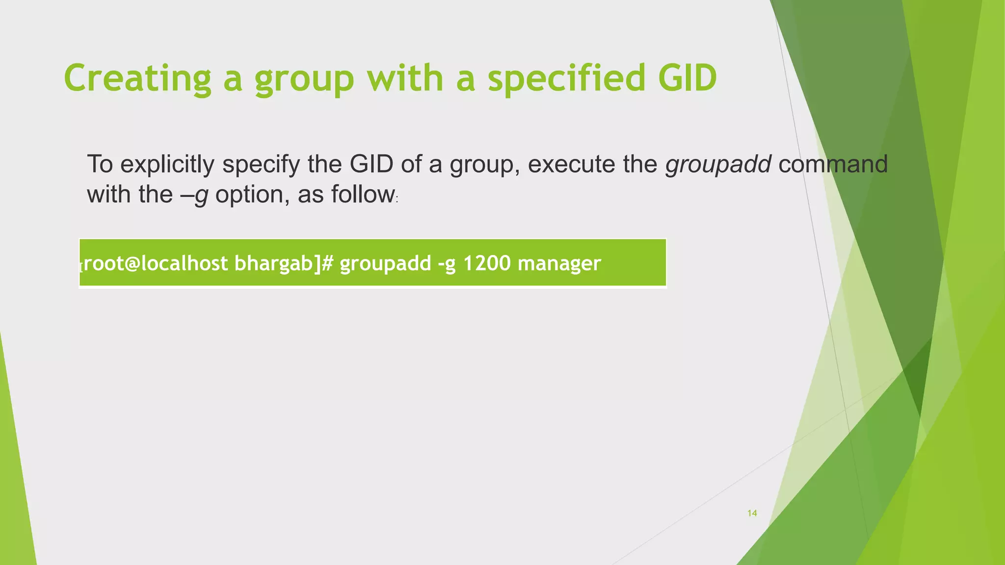 Creating a group with a specified GID
[root@localhost bhargab]# groupadd -g 1200 manager
To explicitly specify the GID of a group, execute the groupadd command
with the –g option, as follow:
14
 