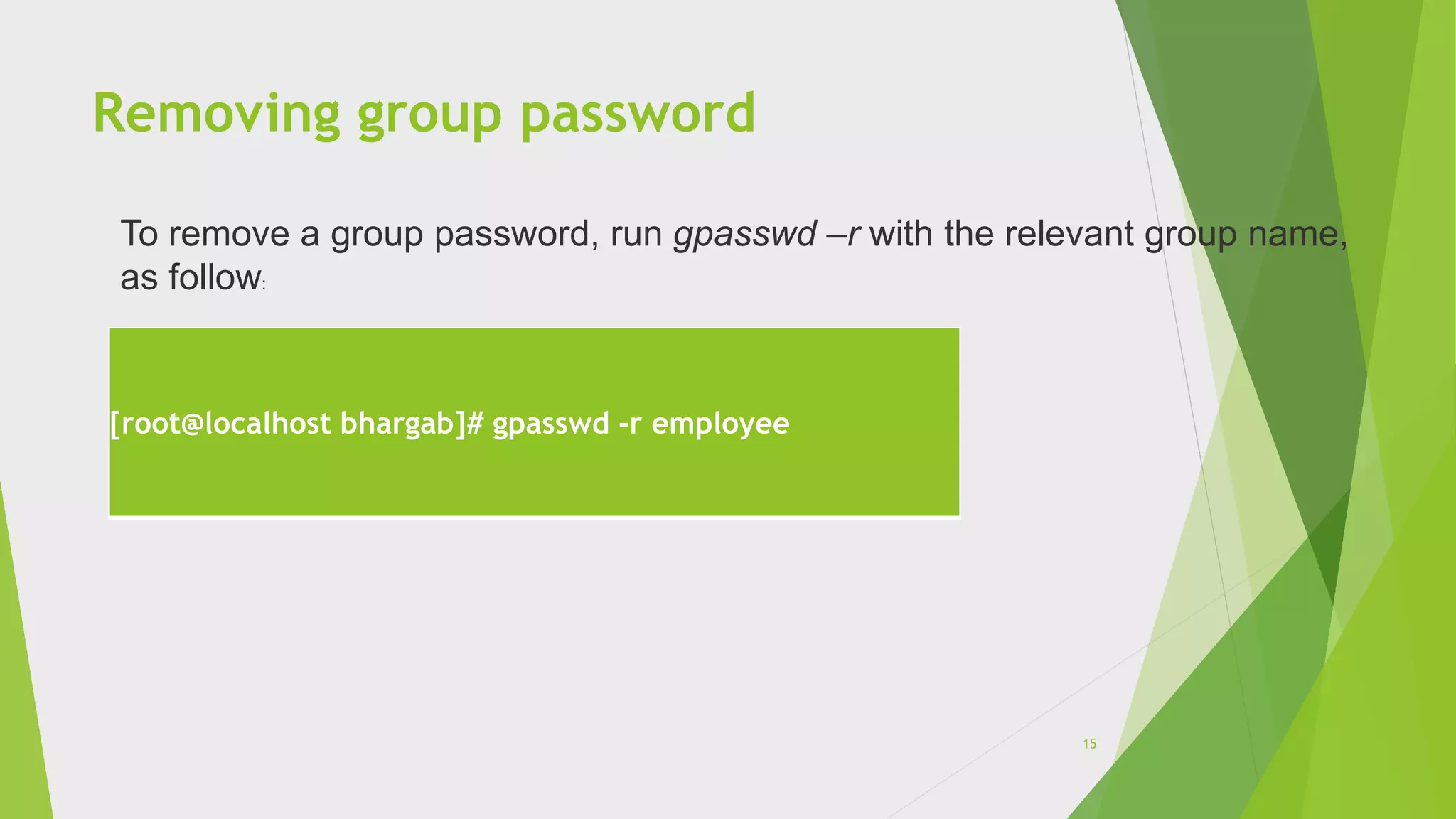 Removing group password
[root@localhost bhargab]# gpasswd -r employee
To remove a group password, run gpasswd –r with the relevant group name,
as follow:
15
 