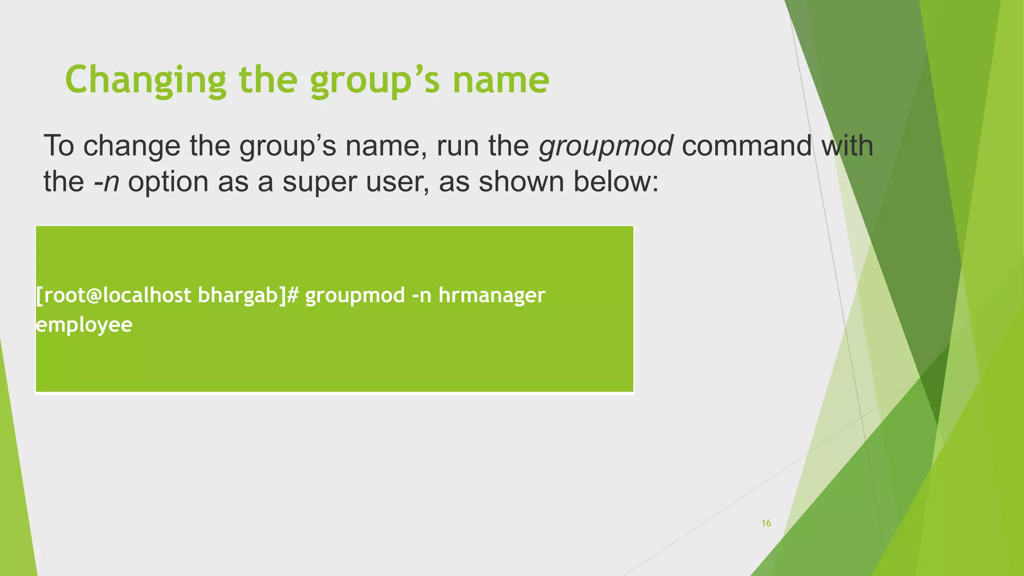 Changing the group’s name
[root@localhost bhargab]# groupmod -n hrmanager
employee
To change the group’s name, run the groupmod command with
the -n option as a super user, as shown below:
16
 
