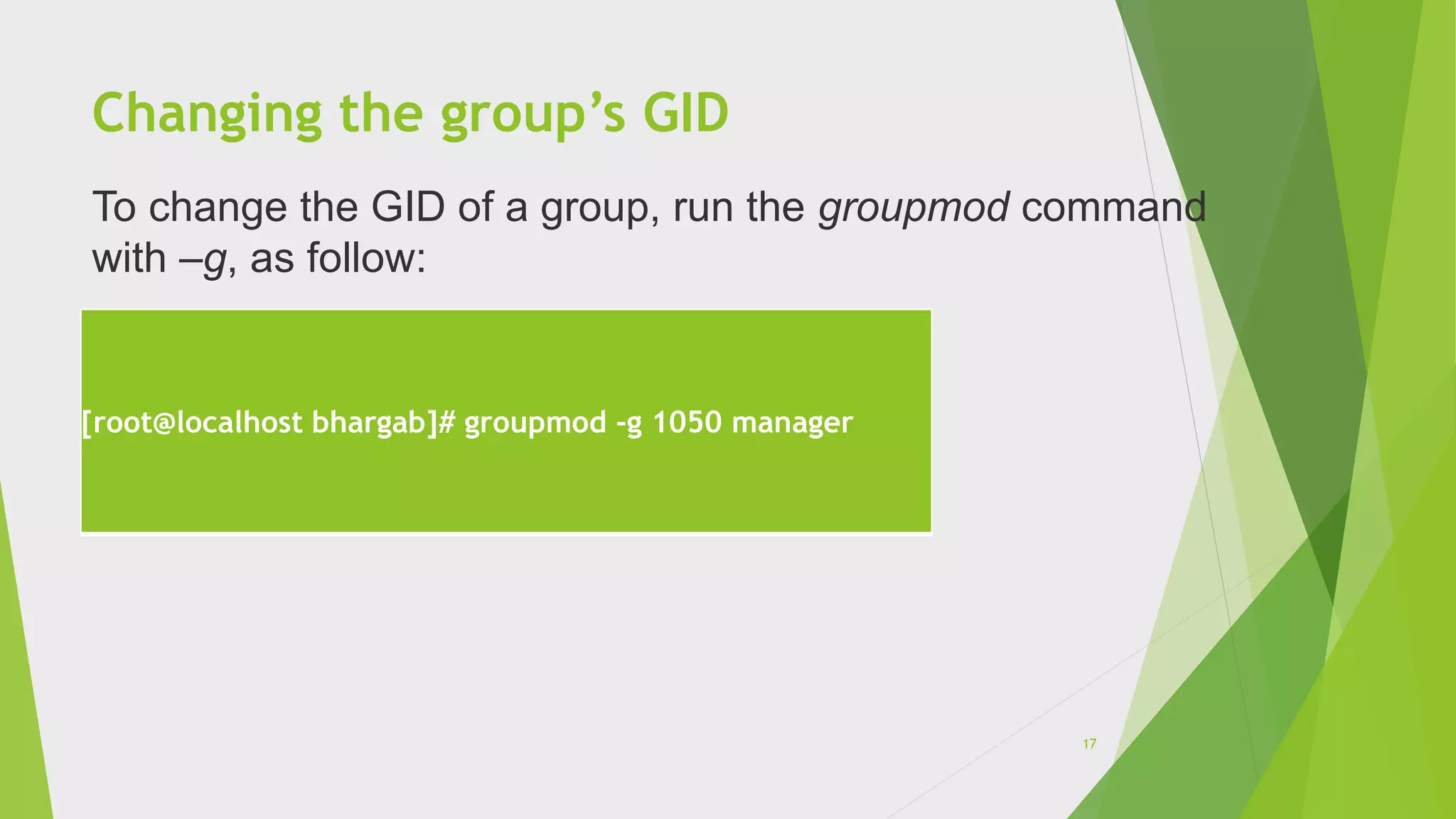 Changing the group’s GID
[root@localhost bhargab]# groupmod -g 1050 manager
To change the GID of a group, run the groupmod command
with –g, as follow:
17
 