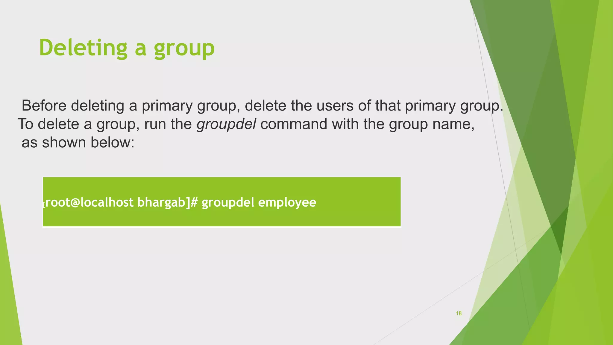 Deleting a group
[root@localhost bhargab]# groupdel employee
Before deleting a primary group, delete the users of that primary group.
To delete a group, run the groupdel command with the group name,
as shown below:
18
 