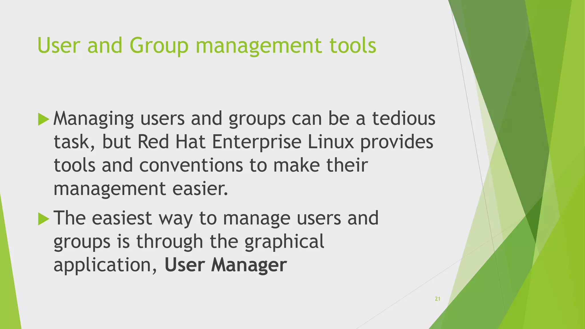 User and Group management tools
 Managing users and groups can be a tedious
task, but Red Hat Enterprise Linux provides
tools and conventions to make their
management easier.
 The easiest way to manage users and
groups is through the graphical
application, User Manager
21
 