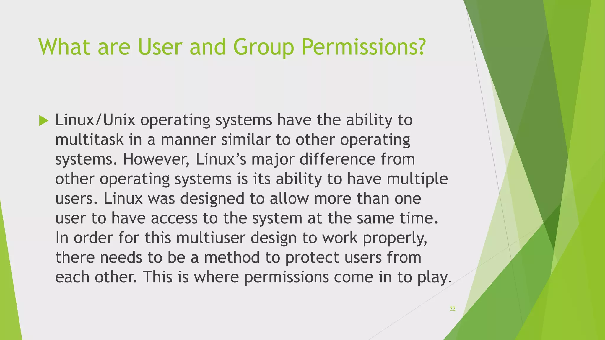 What are User and Group Permissions?
 Linux/Unix operating systems have the ability to
multitask in a manner similar to other operating
systems. However, Linux’s major difference from
other operating systems is its ability to have multiple
users. Linux was designed to allow more than one
user to have access to the system at the same time.
In order for this multiuser design to work properly,
there needs to be a method to protect users from
each other. This is where permissions come in to play.
22
 