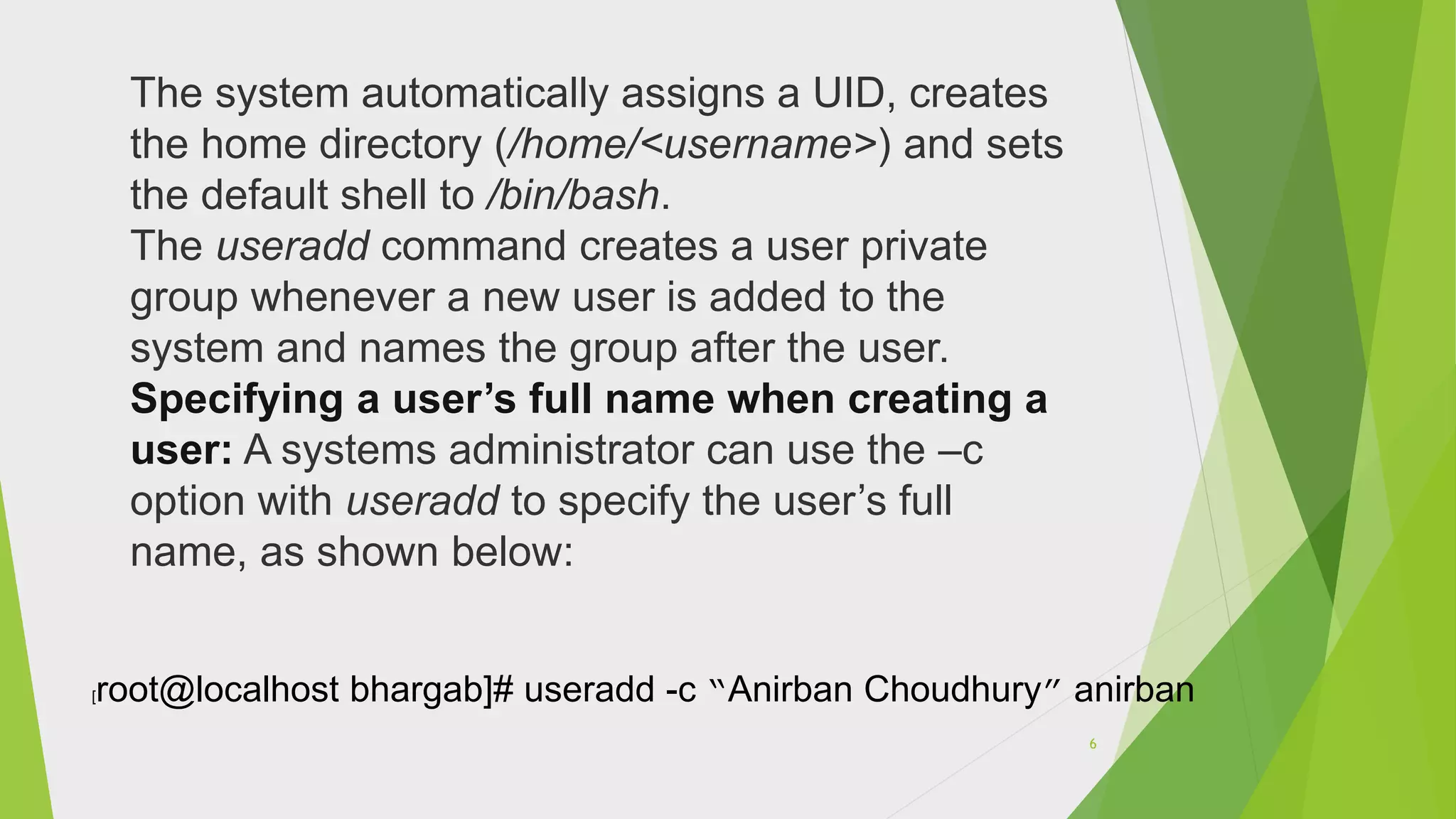 The system automatically assigns a UID, creates
the home directory (/home/<username>) and sets
the default shell to /bin/bash.
The useradd command creates a user private
group whenever a new user is added to the
system and names the group after the user.
Specifying a user’s full name when creating a
user: A systems administrator can use the –c
option with useradd to specify the user’s full
name, as shown below:
[root@localhost bhargab]# useradd -c “Anirban Choudhury” anirban
6
 