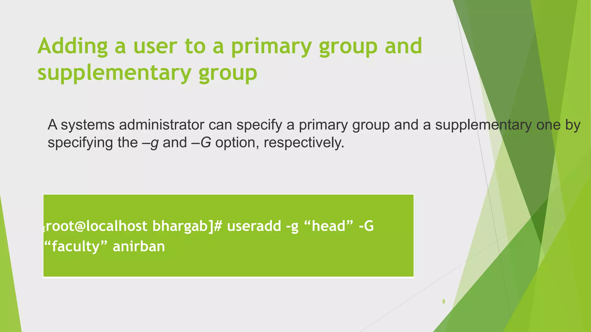 Adding a user to a primary group and
supplementary group
[root@localhost bhargab]# useradd -g “head” -G
“faculty” anirban
A systems administrator can specify a primary group and a supplementary one by
specifying the –g and –G option, respectively.
8
 