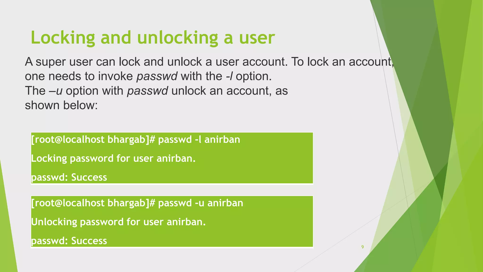 Locking and unlocking a user
[root@localhost bhargab]# passwd -l anirban
Locking password for user anirban.
passwd: Success
[root@localhost bhargab]# passwd -u anirban
Unlocking password for user anirban.
passwd: Success
A super user can lock and unlock a user account. To lock an account,
one needs to invoke passwd with the -l option.
The –u option with passwd unlock an account, as
shown below:
9
 