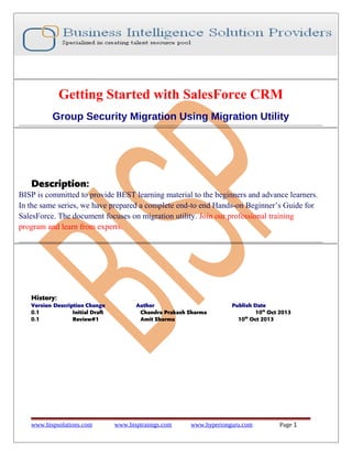 Getting Started with SalesForce CRM
Group Security Migration Using Migration Utility

Description:
BISP is committed to provide BEST learning material to the beginners and advance learners.
In the same series, we have prepared a complete end-to end Hands-on Beginner’s Guide for
SalesForce. The document focuses on migration utility. Join our professional training
program and learn from experts.

History:
Version Description Change
0.1
Initial Draft
0.1
Review#1

www.bispsolutions.com

Author
Chandra Prakash Sharma
Amit Sharma

www.bisptrainigs.com

Publish Date
10th Oct 2013
th
10 Oct 2013

www.hyperionguru.com

Page 1

 