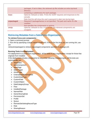 packages. If set to false, the retrieved zip file includes an extra top-level
directory
containing a subdirectory for each package.
trace Optional. Defaults to false. Prints the SOAP requests and responses to the
console.
Note that this will show the user's password in plain text during login.
unpackaged Required if packageNames is not specified. The path and name of a file
manifest
that specifies the components to retrieve.
unzip Optional. Defaults to true. If set to true, the retrieved components are
unzipped.
Retrieving Metadata from a SalesForce Organization :
To retrieve Force.com components :
1. Open a command prompt.
2. Run Ant by specifying a target name in build.xml. If this is the first time you are running Ant, use
ant
retrieveUnpackaged to retrieve unpackaged components specified in package.xml.
Running Tests in a Deployment :
For deployment to a production organization, all the tests in your organization, except for those that
originate from installed
If the deployment includes components for any of the following metadata types, all the tests are
automatically run.
 ApexClass
 ApexComponent
 ApexPage
 ApexTrigger
 ArticleType
 CriteriaBasedSharingRule
 CustomDataType
 CustomField
 CustomObject
 DataCategoryGroup
 Flow
 InstalledPackage
 NamedFilter
 OwnerSharingRule
 PermissionSet
 Profile
 Queue
 RemoteSiteSettingRecordType
 Role
 SharingReason
www.bispsolutions.com www.bisptrainigs.com www.hyperionguru.com Page 10
 