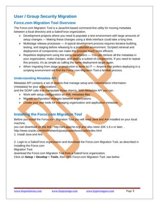 User / Group Security Migration
Force.com Migration Tool Overview
The Force.com Migration Tool is a Java/Ant-based command-line utility for moving metadata
between a local directory and a SalesForce organization.
 Development projects where you need to populate a test environment with large amounts of
setup changes — Making these changes using a Web interface could take a long time.
 Multistage release processes — A typical development process requires iterative building,
testing, and staging before releasing to a production environment. Scripted retrieval and
deployment of components can make this process much more efficient.
 Repetitive deployment using the same parameters — You can retrieve all the metadata in
your organization, make changes, and deploy a subset of components. If you need to repeat
this process, it's as simple as calling the same deployment target again.
 When migrating from stage to production is done by IT — Anyone that prefers deploying in a
scripting environment will find the Force.com Migration Tool a familiar process.
Understanding Metadata API :
Metadata API contains a set of objects that manage setup and customization information
(metadata) for your organizations,
and the SOAP calls that manipulate those objects. With Metadata API you can:
 Work with setup configuration as XML metadata files
 Migrate configuration changes between organizations
 Create your own tools for managing organization and application metadata
Installing the Force.com Migration Tool
Before you install the Force.com Migration Tool you will need Java and Ant installed on your local
machine.
you can download on this link : http://ant.apache.org/ and also need JDK 1.6.x or later. .
http://www.oracle.com/technetwork/java/javase/downloads/index.html
1. Install Java and Ant.
2. Login to a SalesForce organization and download the Force.com Migration Tool, as described in
Installing the Force.com
Migration Tool.
download the Force.com Migration Tool from a SalesForce organization.
Click on Setup > Develop > Tools, then click Force.com Migration Tool. see below.
www.bispsolutions.com www.bisptrainigs.com www.hyperionguru.com Page 3
 