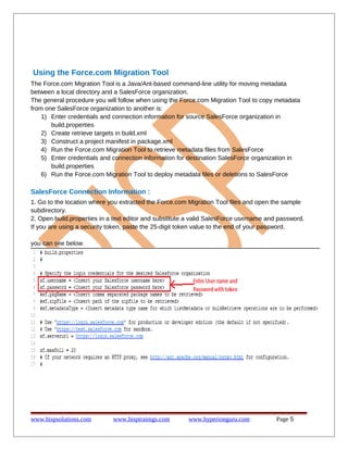 Using the Force.com Migration Tool
The Force.com Migration Tool is a Java/Ant-based command-line utility for moving metadata
between a local directory and a SalesForce organization.
The general procedure you will follow when using the Force.com Migration Tool to copy metadata
from one SalesForce organization to another is:
1) Enter credentials and connection information for source SalesForce organization in
build.properties
2) Create retrieve targets in build.xml
3) Construct a project manifest in package.xml
4) Run the Force.com Migration Tool to retrieve metadata files from SalesForce
5) Enter credentials and connection information for destination SalesForce organization in
build.properties
6) Run the Force.com Migration Tool to deploy metadata files or deletions to SalesForce
SalesForce Connection Information :
1. Go to the location where you extracted the Force.com Migration Tool files and open the sample
subdirectory.
2. Open build.properties in a text editor and substitute a valid SalesForce username and password.
If you are using a security token, paste the 25-digit token value to the end of your password.
you can see below.
www.bispsolutions.com www.bisptrainigs.com www.hyperionguru.com Page 5
 