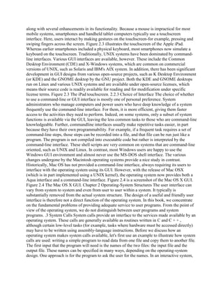 along with several enhancements in its functionality. Because a mouse is impractical for most
mobile systems, smartphones and handheld tablet computers typically use a touchscreen
interface. Here, users interact by making gestures on the touchscreen-for example, pressing and
swiping fingers across the screen. Figure 2.3 illustrates the touchscreen of the Apple iPad.
Whereas earlier smartphones included a physical keyboard, most smartphones now simulate a
keyboard on the touchscreen. Traditionally, UNIX systems have been dominated by command-
line interfaces. Various GUI interfaces are available, however. These include the Common
Desktop Environment (CDE) and X-Windows systems, which are common on commercial
versions of UNIX, such as Solaris and IBM's AIX system. In addition, there has been significant
development in GUI designs from various open-source projects, such as K Desktop Environment
(or KDE) and the GNOME desktop by the GNU project. Both the KDE and GNOME desktops
run on Linux and various UNIX systems and are available under open-source licenses, which
means their source code is readily available for reading and for modification under specific
license terms. Fiqure 2.3 The iPad touchscreen. 2.2.3 Choice of Interface The choice of whether
to use a command-line or GUI interface is mostly one of personal preference. System
administrators who manage computers and power users who have deep knowledge of a system
frequently use the command-line interface. For them, it is more efficient, giving them faster
access to the activities they need to perform. Indeed, on some systems, only a subset of system
functions is available via the GUI, leaving the less common tasks to those who are command-line
knowledgeable. Further, commandline interfaces usually make repetitive tasks easier, in part
because they have their own programmability. For example, if a frequent task requires a set of
command-line steps, those steps can be recorded into a file, and that file can be run just like a
program. The program is not compiled into executable code but rather is interpreted by the
command-line interface. These shell scripts are very common on systems that are command-line
oriented, such as UNIX and Linux. In contrast, most Windows users are happy to use the
Windows GUI environment and almost never use the MS-DOS shell interface. The various
changes undergone by the Macintosh operating systems provide a nice study in contrast.
Historically, Mac OS has not provided a command-line interface, always requiring its users to
interface with the operating system using its GUI. However, with the release of Mac OSX
(which is in part implemented using a UNIX kernel), the operating system now provides both a
Aqua interface and a command-line interface. Figure 2.4 is a screenshot of the Mac OS X GUI.
Figure 2.4 The Mac OS X GUI. Chapter 2 Operating-System Structures The user interface can
vary from system to system and even from user to user within a system. It typically is
substantially removed from the actual system structure. The design of a useful and friendly user
interface is therefore not a direct function of the operating system. In this book, we concentrate
on the fundamental problems of providing adequate service to user programs. From the point of
view of the operating system, we do not distinguish between user programs and system
programs. .3 System Calls System calls provide an interface to the services made available by an
operating system. These calls are generally available as routines written in C and C + + ,
although certain low-level tasks (for example, tasks where hardware must be accessed directly)
may have to be written using assembly-language instructions. Before we discuss how an
operating system makes system calls available, let's first use an example to illustrate how system
calls are used: writing a simple program to read data from one file and copy them to another file.
The first input that the program will need is the names of the two files: the input file and the
output file. These names can be specified in many ways, depending on the operating-system
design. One approach is for the program to ask the user for the names. In an interactive system,
 