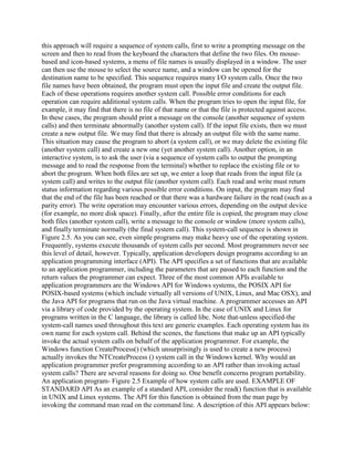 this approach will require a sequence of system calls, first to write a prompting message on the
screen and then to read from the keyboard the characters that define the two files. On mouse-
based and icon-based systems, a menu of file names is usually displayed in a window. The user
can then use the mouse to select the source name, and a window can be opened for the
destination name to be specified. This sequence requires many I/O system calls. Once the two
file names have been obtained, the program must open the input file and create the output file.
Each of these operations requires another system call. Possible error conditions for each
operation can require additional system calls. When the program tries to open the input file, for
example, it may find that there is no file of that name or that the file is protected against access.
In these cases, the program should print a message on the console (another sequence of system
calls) and then terminate abnormally (another system call). If the input file exists, then we must
create a new output file. We may find that there is already an output file with the same name.
This situation may cause the program to abort (a system call), or we may delete the existing file
(another system call) and create a new one (yet another system call). Another option, in an
interactive system, is to ask the user (via a sequence of system calls to output the prompting
message and to read the response from the terminal) whether to replace the existing file or to
abort the program. When both files are set up, we enter a loop that reads from the input file (a
system call) and writes to the output file (another system call). Each read and write must return
status information regarding various possible error conditions. On input, the program may find
that the end of the file has been reached or that there was a hardware failure in the read (such as a
parity error). The write operation may encounter various errors, depending on the output device
(for example, no more disk space). Finally, after the entire file is copied, the program may close
both files (another system call), write a message to the console or window (more system calls),
and finally terminate normally (the final system call). This system-call sequence is shown in
Figure 2.5. As you can see, even simple programs may make heavy use of the operating system.
Frequently, systems execute thousands of system calls per second. Most programmers never see
this level of detail, however. Typically, application developers design programs according to an
application programming interface (API). The API specifies a set of functions that are available
to an application programmer, including the parameters that are passed to each function and the
return values the programmer can expect. Three of the most common APIs available to
application programmers are the Windows API for Windows systems, the POSIX API for
POSIX-based systems (which include virtually all versions of UNIX, Linux, and Mac OSX), and
the Java API for programs that run on the Java virtual machine. A programmer accesses an API
via a library of code provided by the operating system. In the case of UNIX and Linux for
programs written in the C language, the library is called libc. Note that-unless specified-the
system-call names used throughout this text are generic examples. Each operating system has its
own name for each system call. Behind the scenes, the functions that make up an API typically
invoke the actual system calls on behalf of the application programmer. For example, the
Windows function CreateProcess() (which unsurprisingly is used to create a new process)
actually invokes the NTCreateProcess () system call in the Windows kernel. Why would an
application programmer prefer programming according to an API rather than invoking actual
system calls? There are several reasons for doing so. One benefit concerns program portability.
An application program- Figure 2.5 Example of how system calls are used. EXAMPLE OF
STANDARD API As an example of a standard API, consider the read() function that is available
in UNIX and Linux systems. The API for this function is obtained from the man page by
invoking the command man read on the command line. A description of this API appears below:
 