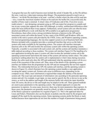 A program that uses the read () function must include the unistd. h header file, as this file defines
the ssize_t and size_t data types (among other things). The parameters passed to read () are as
follows: - int fd-the file descriptor to be read - void buf -a buffer where the data will be read into
- size_t count-the maximum number of bytes to be read into the buffer On a successful read, the
number of bytes read is returned. A return value of 0 indicates end of file. If an error occurs,
read() returns 1 . mer designing a program using an API can expect her program to compile and
run on any system that supports the same API (although, in reality, architectural differences often
make this more difficult than it may appear). Furthermore, actual system calls can often be more
detailed and difficult to work with than the API available to an application programmer.
Nevertheless, there often exists a strong correlation between a function in the API and its
associated system call within the kernel. In fact, many of the POSIX and Windows APIs are
similar to the native system calls provided by the UNIX, Linux, and Windows operating systems.
For most programming languages, the run-time support system (a set of functions built into
libraries included with a compiler) provides a systemcall interface that serves as the link to
system calls made available by the operating system. The system-call interface intercepts
function calls in the API and invokes the necessary system calls within the operating system.
Typically, a number is associated with each system call, and the system-call interface maintains a
table indexed according to these numbers. The system call interface Figure 2.6 The handling of a
user application invoking the open () system call. then invokes the intended system call in the
operating-system kernel and returns the status of the system call and any return values. The caller
need know nothing about how the system call is implemented or what it does during execution.
Rather, the caller need only obey the API and understand what the operating system will do as a
result of the execution of that system call. Thus, most of the details of the operating-system
interface are hidden from the programmer by the API and are managed by the run-time support
library. The relationship between an API, the system-call interface, and the operating system is
shown in Figure 2.6, which illustrates how the operating system handles a user application
invoking the open() system call. System calls occur in different ways, depending on the
computer in use. Often, more information is required than simply the identity of the desired
system call. The exact type and amount of information vary according to the particular operating
system and call. For example, to get input, we may need to specify the file or device to use as the
source, as well as the address and length of the memory buffer into which the input should be
read. Of course, the device or file and length may be implicit in the call. Three general methods
are used to pass parameters to the operating system. The simplest approach is to pass the
parameters in registers. In some cases, however, there may be more parameters than registers. In
these cases, the parameters are generally stored in a block, or table, in memory, and the address
of the block is passed as a parameter in a register (Figure 2.7). This is the approach taken by
Linux and Solaris. Parameters also can be placed, or pushed, onto the stack by the program and
popped off the stack by the operating system. Some operating systems prefer the block or stack
method because those approaches do not limit the number or length of parameters being passed.
 