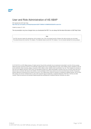 User and Role Administration of AS ABAP
PDF download from SAP Help Portal:
http://help.sap.com/saphelp_nw70ehp2/helpdata/en/52/671126439b11d1896f0000e8322d00/content.htm
Created on January 27, 2015
The documentation may have changed since you downloaded the PDF. You can always find the latest information on SAP Help Portal.
Note
This PDF document contains the selected topic and its subtopics (max. 150) in the selected structure. Subtopics from other structures are not included.
The selected structure has more than 150 subtopics. This download contains only the first 150 subtopics. You can manually download the missing subtopics.
© 2015 SAP SE or an SAP affiliate company. All rights reserved. No part of this publication may be reproduced or transmitted in any form or for any purpose
without the express permission of SAP SE. The information contained herein may be changed without prior notice. Some software products marketed by SAP SE
and its distributors contain proprietary software components of other software vendors. National product specifications may vary. These materials are provided by
SAP SE and its affiliated companies ("SAP Group") for informational purposes only, without representation or warranty of any kind, and SAP Group shall not be
liable for errors or omissions with respect to the materials. The only warranties for SAP Group products and services are those that are set forth in the express
warranty statements accompanying such products and services, if any. Nothing herein should be construed as constituting an additional warranty. SAP and other
SAP products and services mentioned herein as well as their respective logos are trademarks or registered trademarks of SAP SE in Germany and other
countries. Please see www.sap.com/corporate-en/legal/copyright/index.epx#trademark for additional trademark information and notices.
Table of content
PUBLIC
© 2014 SAP SE or an SAP affiliate company. All rights reserved.
Page 1 of 104
 