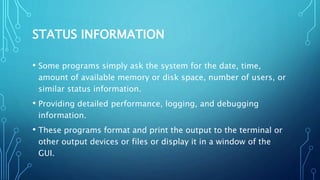 STATUS INFORMATION
• Some programs simply ask the system for the date, time,
amount of available memory or disk space, number of users, or
similar status information.
• Providing detailed performance, logging, and debugging
information.
• These programs format and print the output to the terminal or
other output devices or files or display it in a window of the
GUI.
 