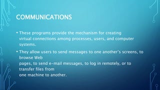 COMMUNICATIONS
• These programs provide the mechanism for creating
virtual connections among processes, users, and computer
systems.
• They allow users to send messages to one another’s screens, to
browse Web
pages, to send e-mail messages, to log in remotely, or to
transfer files from
one machine to another.
 
